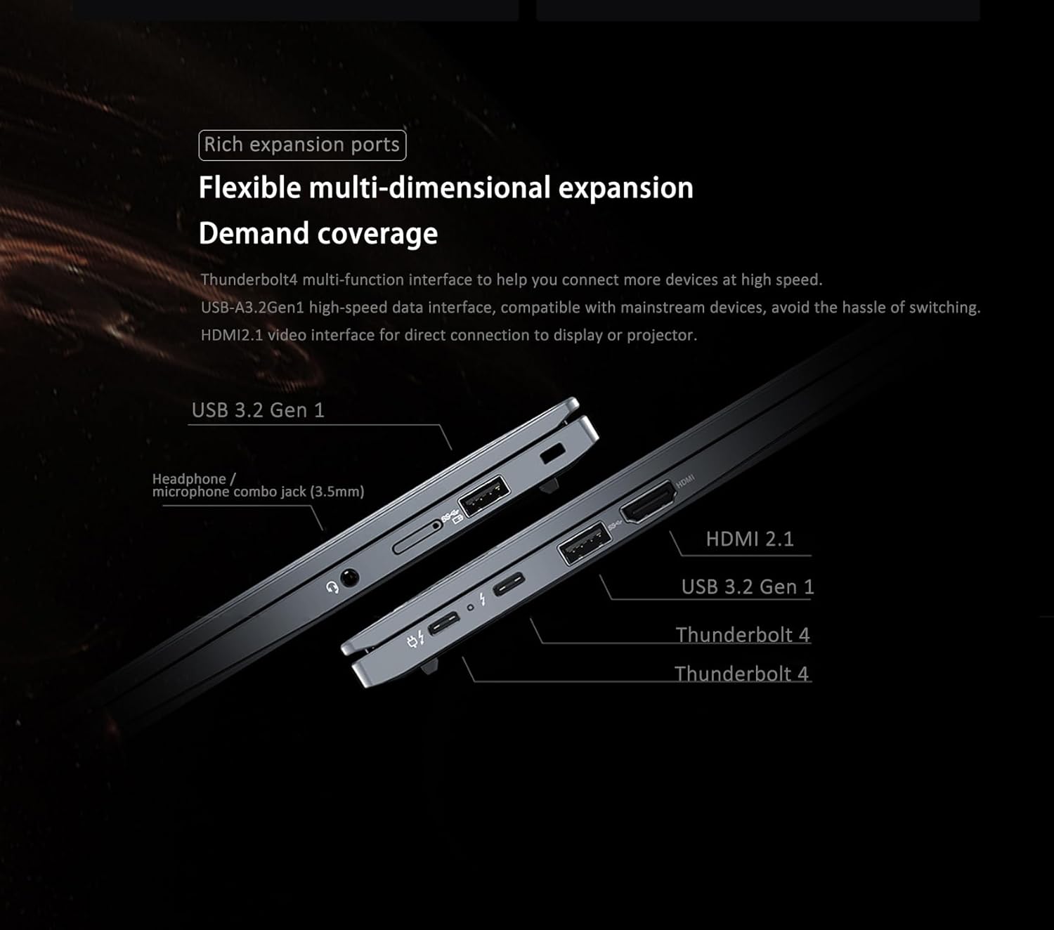 Rich expansion ports  
Flexible multi-dimensional expansion  
Demand coverage  

Thunderbolt 4 multi-function interface to help you connect more devices at high speed.  
USB-A3.2Gen1 high-speed data interface, compatible with mainstream devices, avoid the hassle of switching.  
HDMI2.1 video interface for direct connection to display or projector.  

USB 3.2 Gen 1  
Headphone / microphone combo jack (3.5mm)  
HDMI 2.1  
USB 3.2 Gen 1  
Thunderbolt 4  
Thunderbolt 4