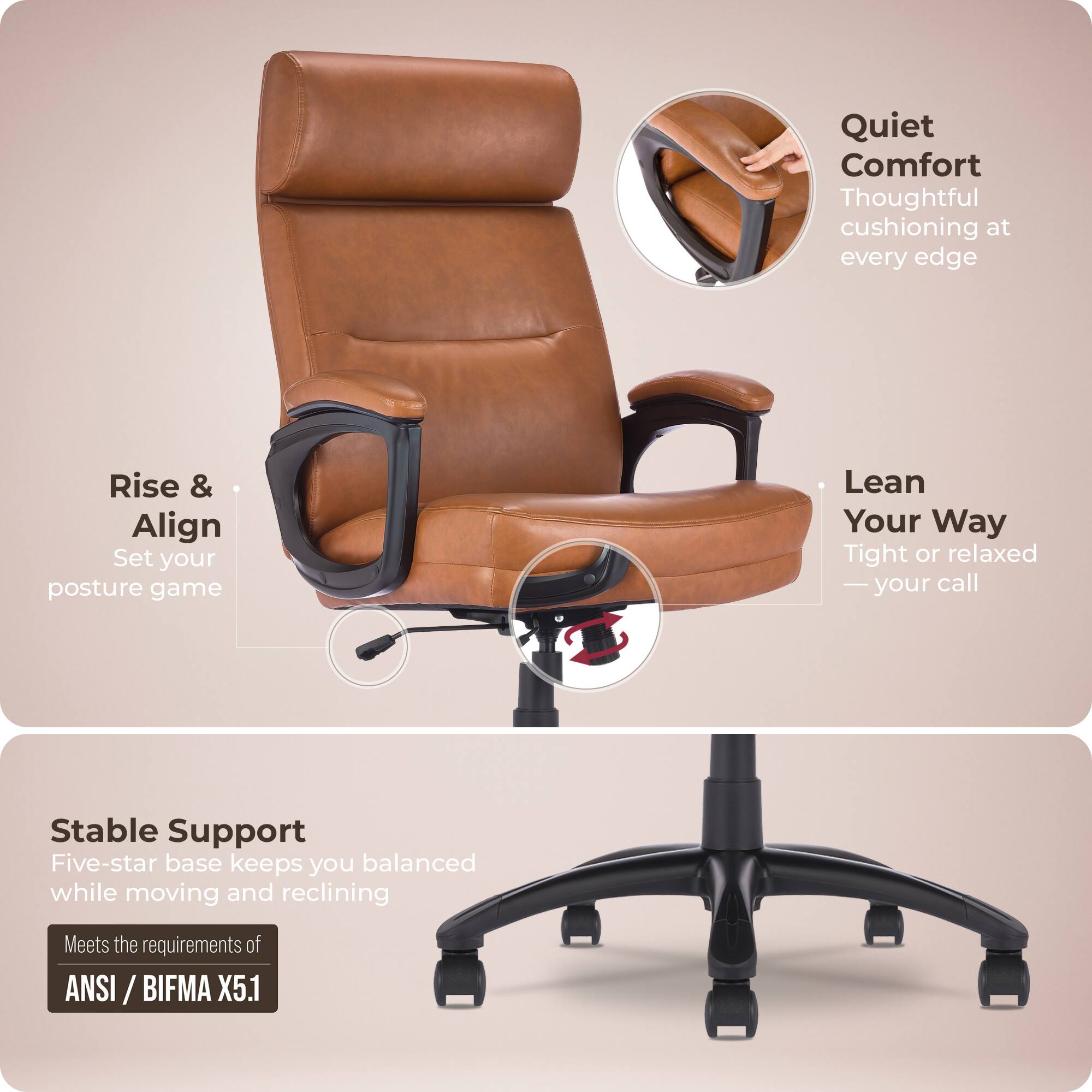 Quiet Comfort  
Thoughtful cushioning at every edge  

Rise & Align  
Set your posture game  

Lean Your Way  
Tight or relaxed — your call  

Stable Support  
Five-star base keeps you balanced while moving and reclining  

Meets the requirements of ANSI / BIFMA X5.1