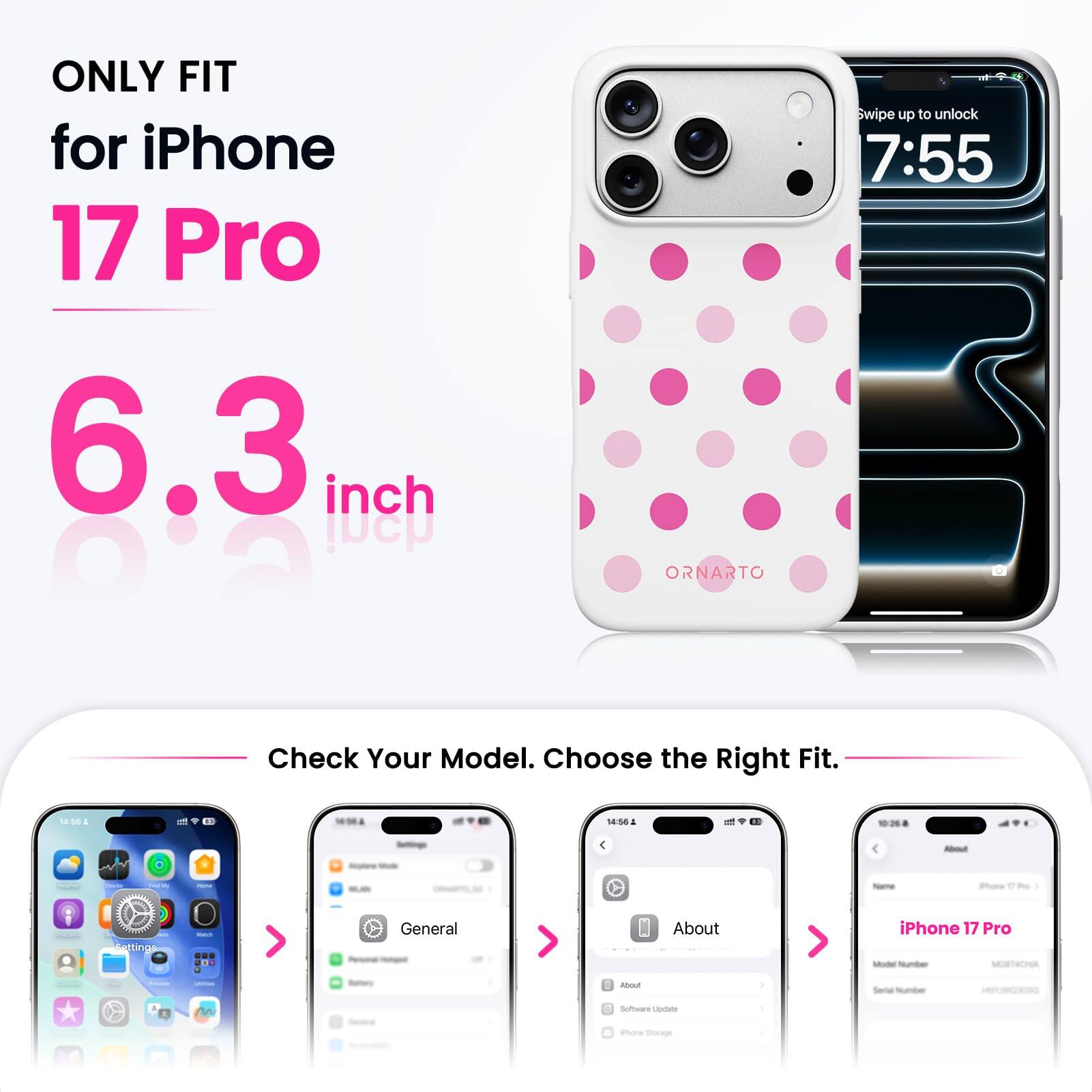 ONLY FIT for iPhone 17 Pro 6.3 inch

ORNARTO

Swipe up to unlock 7:55

Check Your Model. Choose the Right Fit.

14:56

About

iPhone 17 Pro

Settings

Watch

General

About

iPhone 17 Pro Model Number MORTACHA

Software Update

Phone Storage