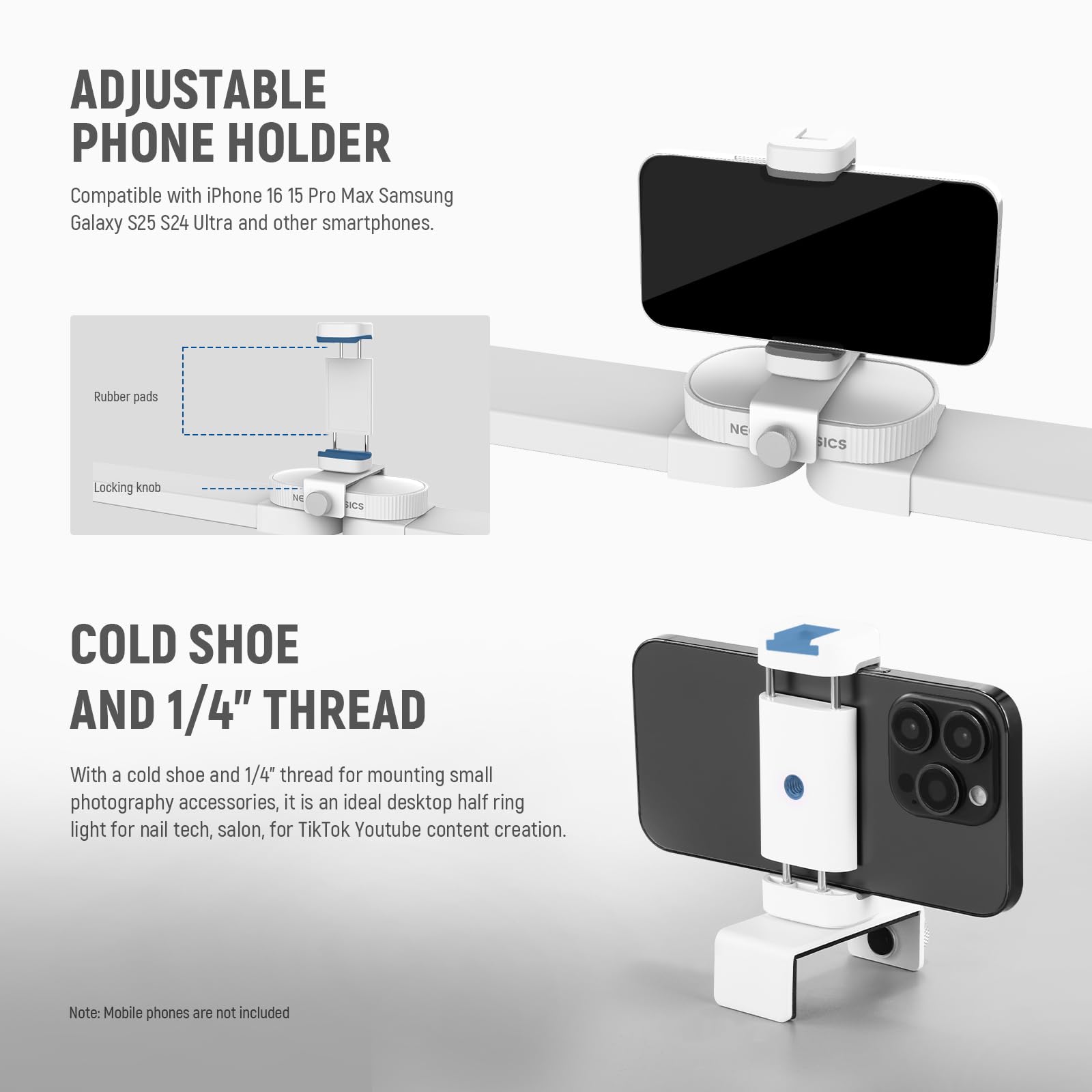 ADJUSTABLE PHONE HOLDER  
Compatible with iPhone 16 15 Pro Max Samsung Galaxy S25 S24 Ultra and other smartphones.  

Rubber pads  
Locking knob  

COLD SHOE AND 1/4" THREAD  
With a cold shoe and 1/4" thread for mounting small photography accessories, it is an ideal desktop half ring light for nail tech, salon, for TikTok Youtube content creation.  

Note: Mobile phones are not included