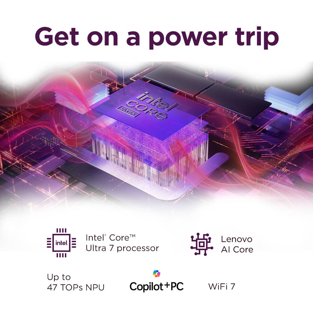 Get on a power trip with Intel Core Ultra 7 processor, Lenovo AI Core, and up to 47 TOPs NPU. Copilot+PC and WiFi 7 are also included in this powerful combination.