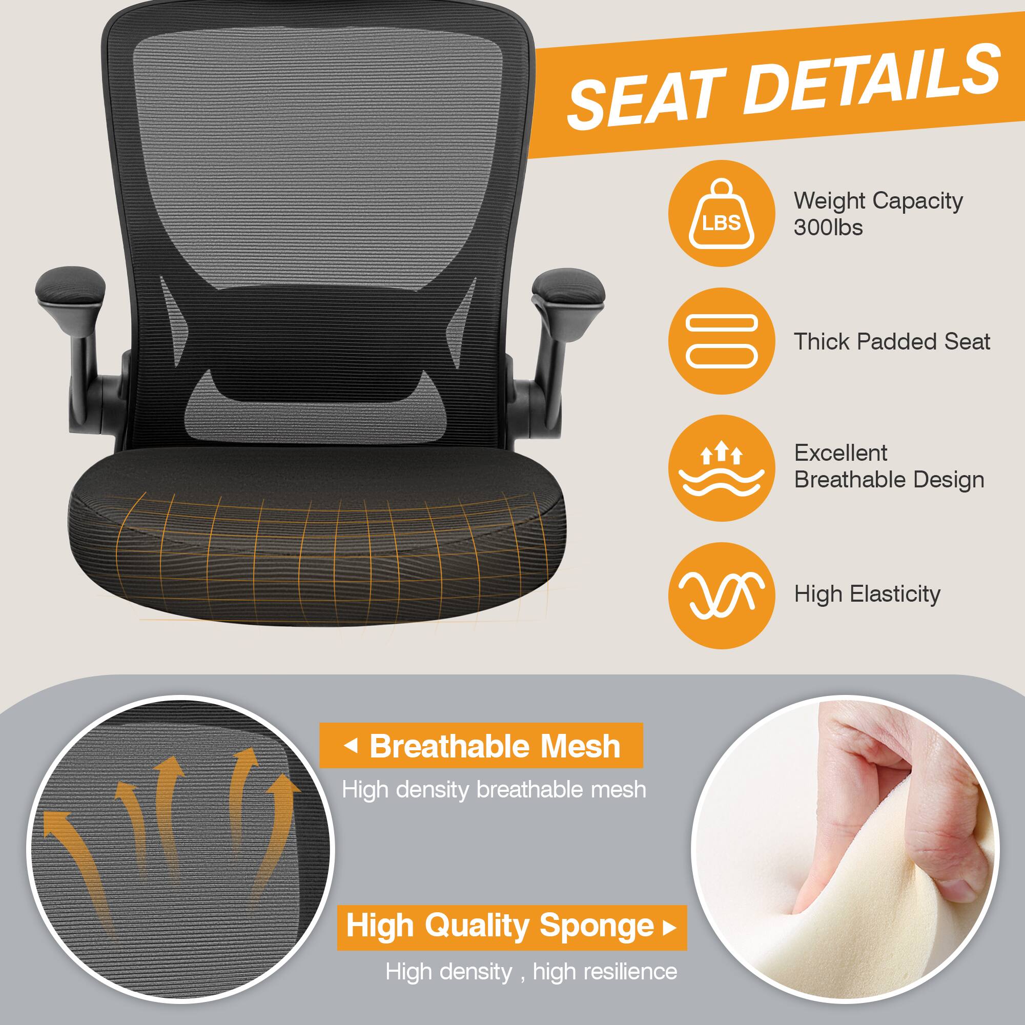 SEAT DETAILS

- Weight Capacity: 300lbs
- Thick Padded Seat
- Excellent Breathable Design
- High Elasticity

Breathable Mesh
- High density breathable mesh

High Quality Sponge
- High density, high resilience