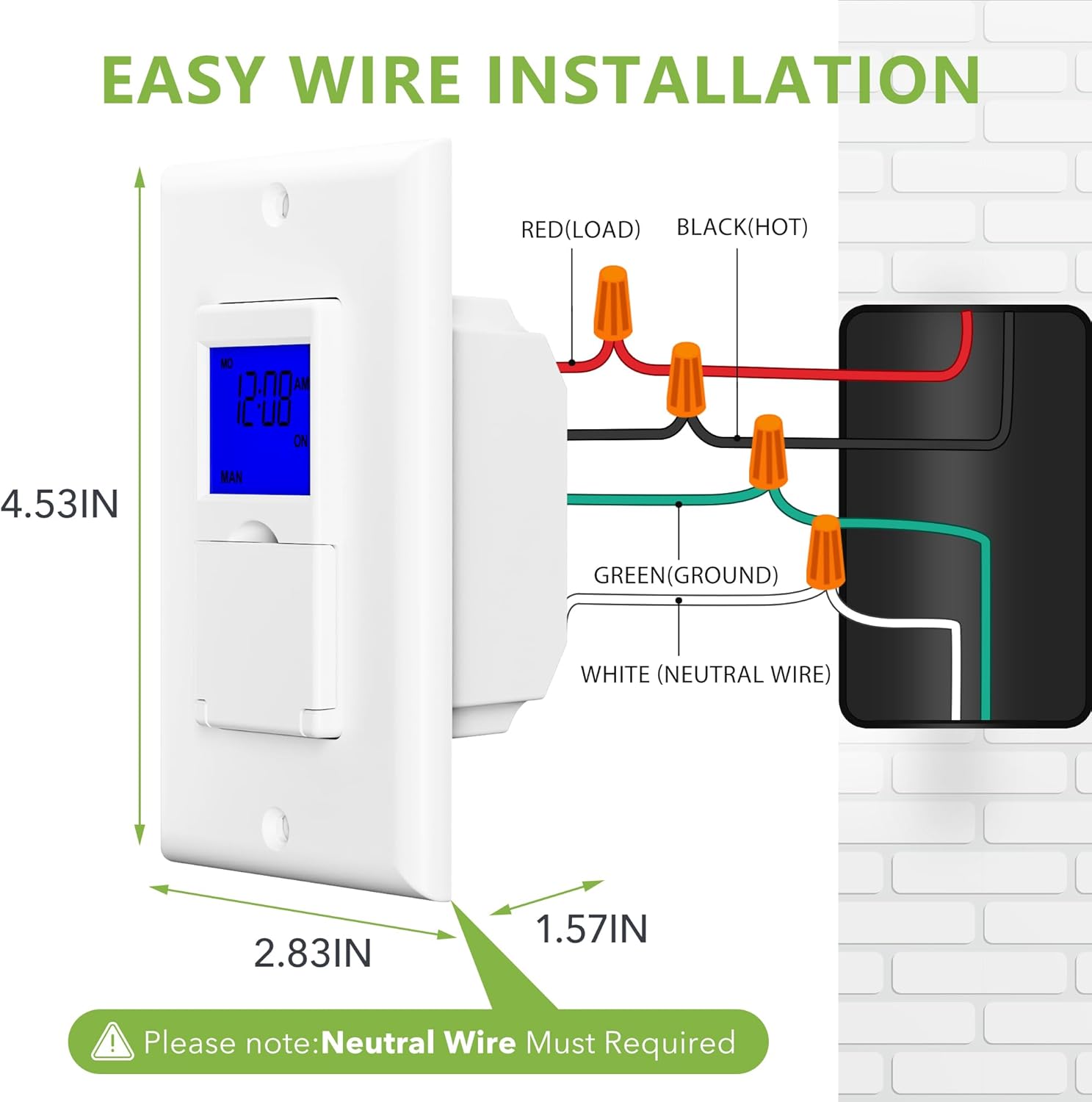 EASY WIRE INSTALLATION

RED (LOAD) BLACK (HOT) GREEN (GROUND) WHITE (NEUTRAL WIRE)

4.53IN 2.83IN 1.57IN

Please note: Neutral Wire Must Required