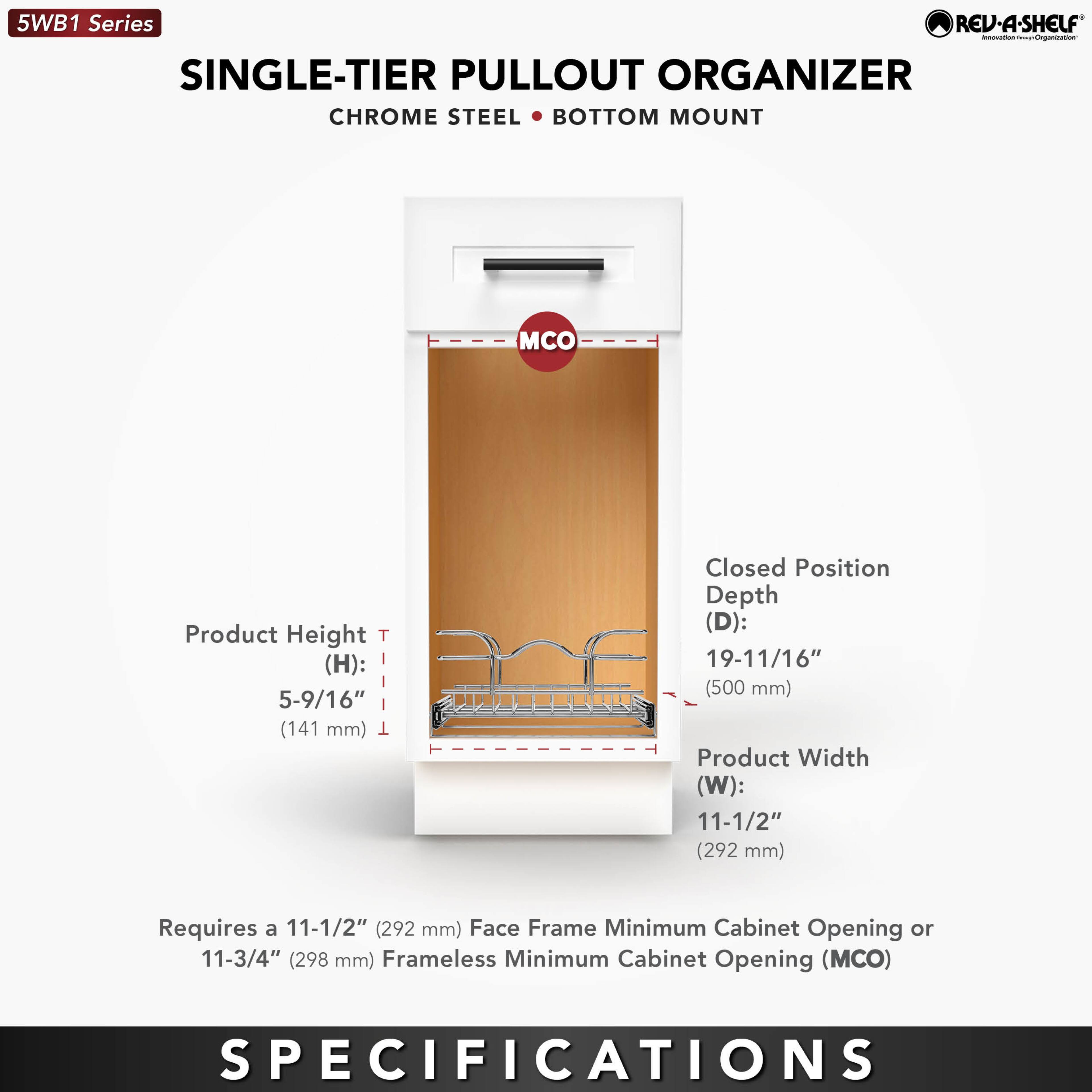 5WB1 Series  
SINGLE-TIER PULLOUT ORGANIZER  
CHROME STEEL • BOTTOM MOUNT  

Product Height (H): 5-9/16" (141 mm)  
Closed Position Depth (D): 19-11/16" (500 mm)  
Product Width (W): 11-1/2" (292 mm)  

Requires a 11-1/2" (292 mm) Face Frame Minimum Cabinet Opening or 11-3/4" (298 mm) Frameless Minimum Cabinet Opening (MCO)  

SPECIFICATIONS