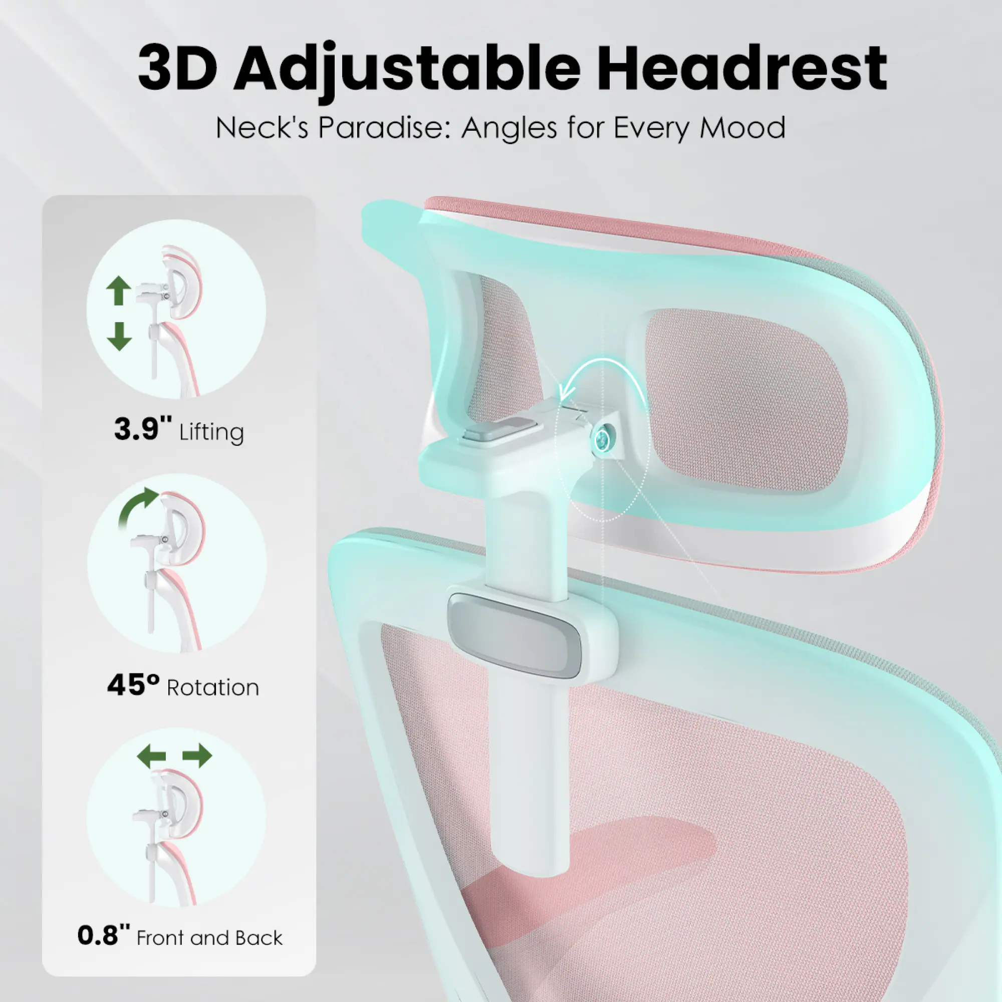 3D Adjustable Headrest  
Neck's Paradise: Angles for Every Mood  

3.9" Lifting  
45° Rotation  
0.8" Front and Back