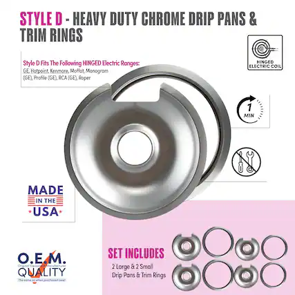STYLE D - HEAVY DUTY CHROME DRIP PANS & TRIM RINGS
Style D Fits The Following HINGED Electric Ranges:
GE, Hotpoint, Kenmore, Moffat, Monogram (GE), Profile (GE), RCA (GE), Roper
MADE IN THE USA
O.E.M. QUALITY
The same as when purchased new!
SET INCLUDES
2 Large & 2 Small Drip Pans & Trim Rings
HINGED ELECTRIC COIL
1 MIN