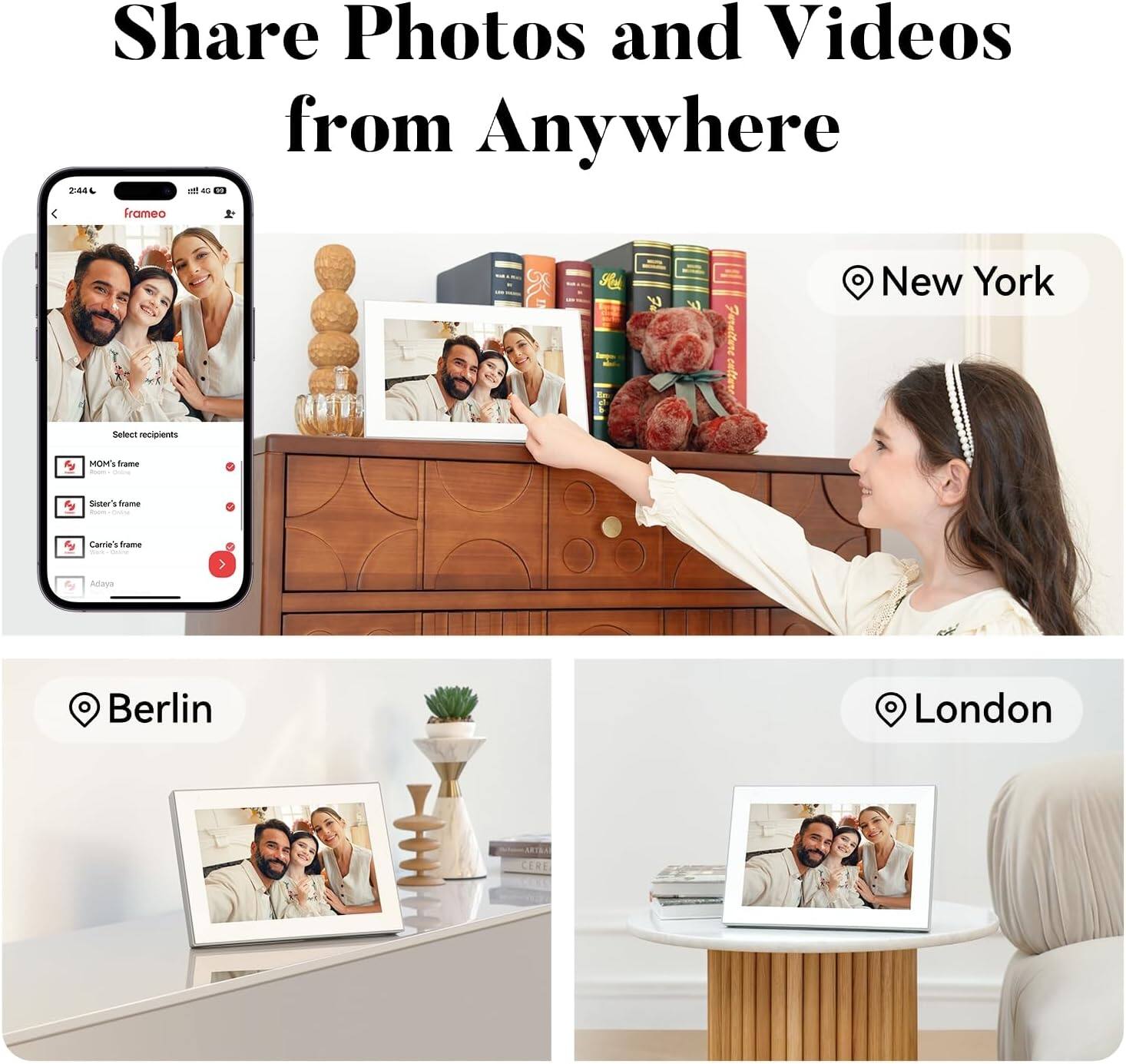 Share Photos and Videos from Anywhere

2:44 1111 45 frameo

New York
Select recipients
MOM's frame
Sister's frame
Carrie's frame
Adaya

Berlin

London