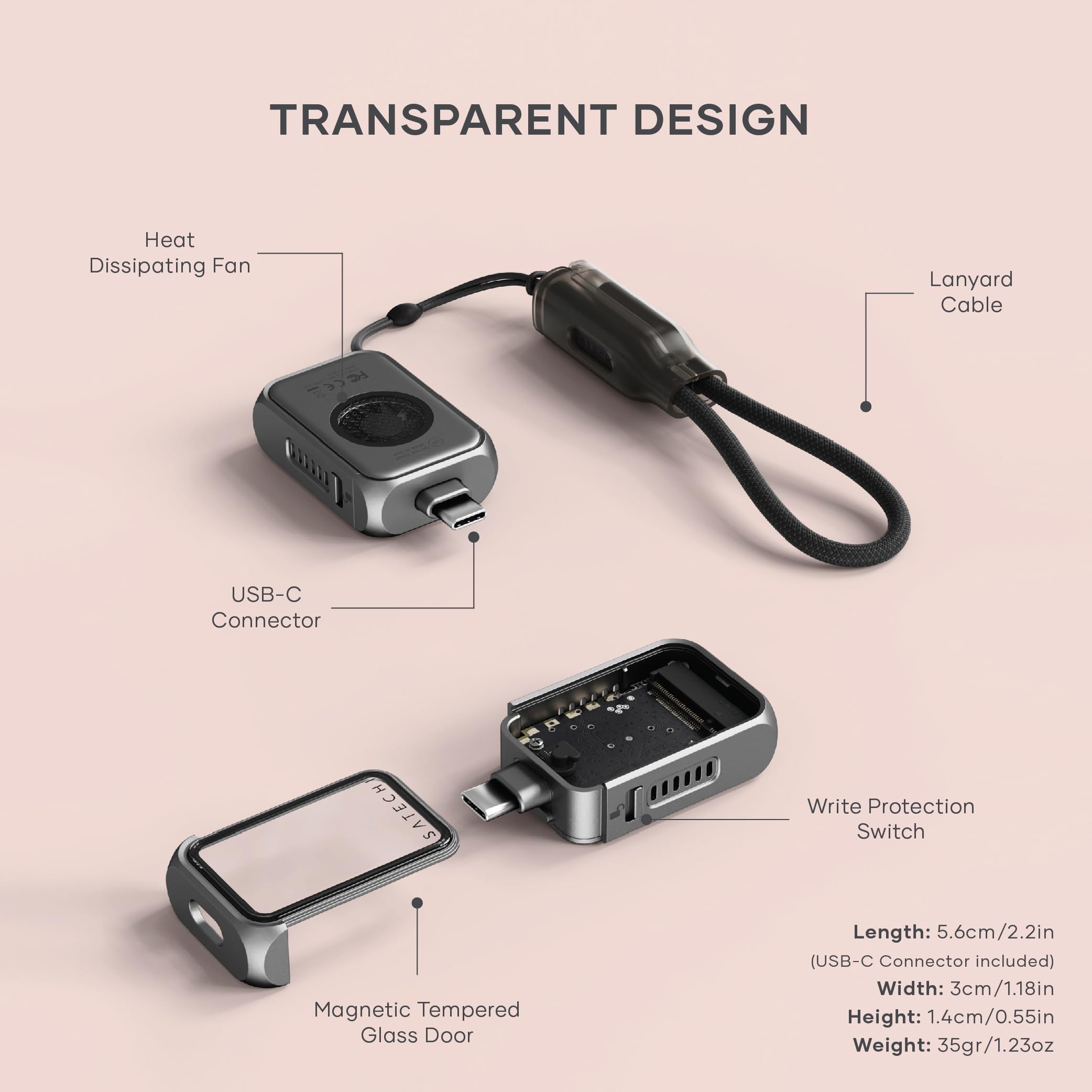 TRANSPARENT DESIGN  
Heat Dissipating Fan  
Lanyard Cable  
USB-C Connector  
SATECH  
Write Protection Switch  
Magnetic Tempered Glass Door  

Length: 5.6cm/2.2in (USB-C Connector included)  
Width: 3cm/1.18in  
Height: 1.4cm/0.55in  
Weight: 35gr/1.23oz