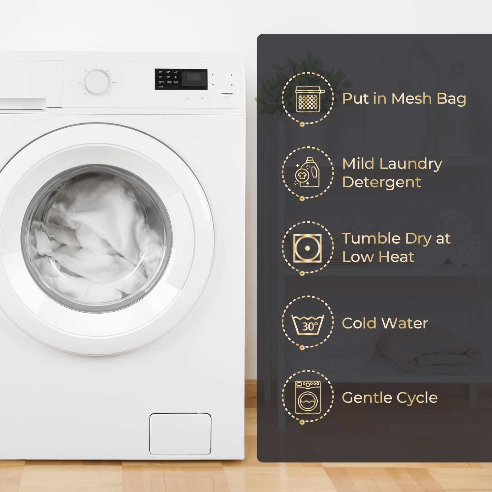 - Put in Mesh Bag
- Mild Laundry Detergent
- Tumble Dry at Low Heat
- Cold Water
- Gentle Cycle