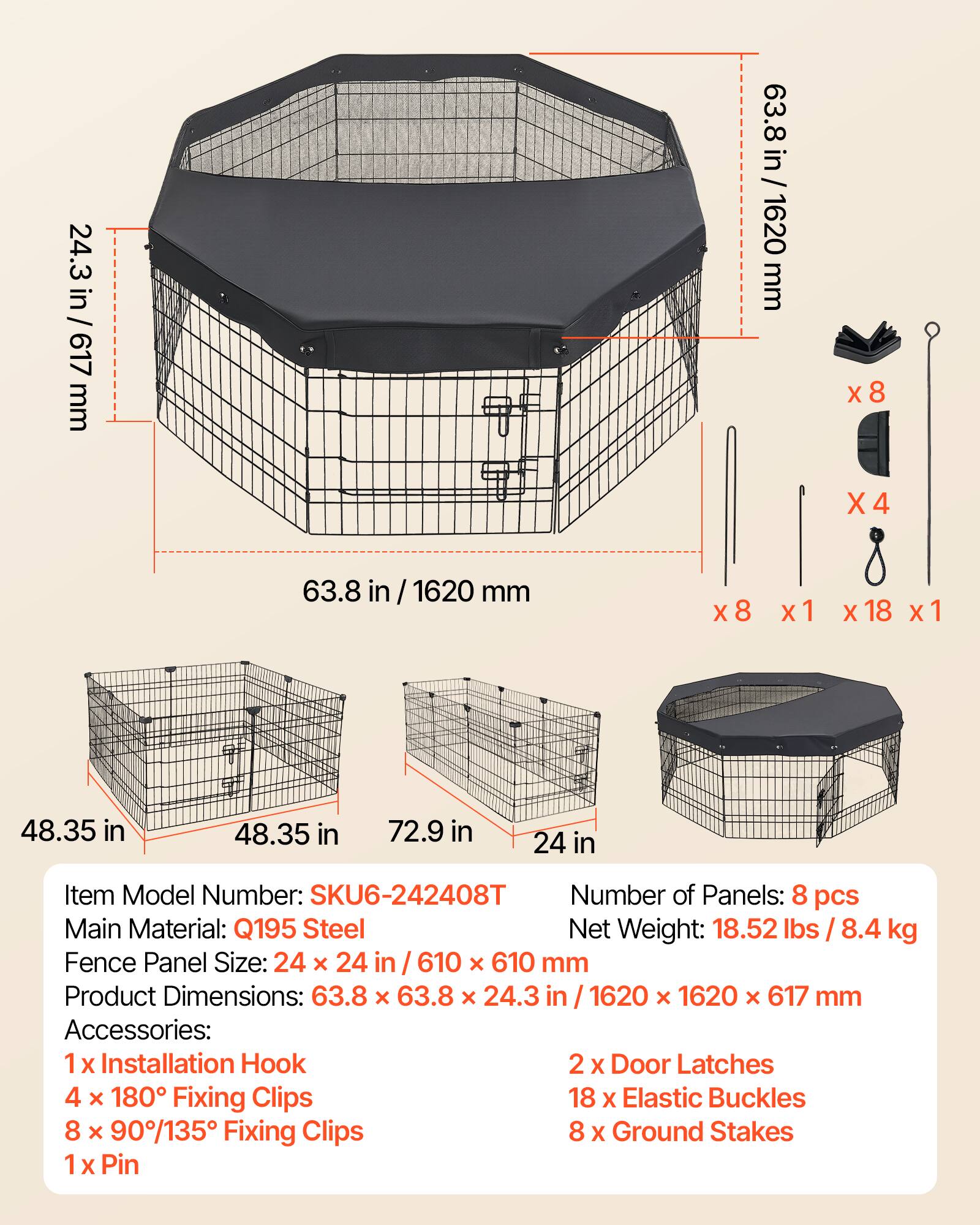 24.3 in / 617 mm  
63.8 in / 1620 mm  
x8 X4  
63.8 in / 1620 mm x8 x1 X 18 x1  
48.35 in  
48.35 in  
72.9 in  
24 in  

Item Model Number: SKU6-242408T  
Number of Panels: 8 pcs  
Main Material: Q195 Steel  
Net Weight: 18.52 lbs / 8.4 kg  
Fence Panel Size: 24 x 24 in / 610 x 610 mm  
Product Dimensions: 63.8 x 63.8 x 24.3 in / 1620 x 1620 x 617 mm  

Accessories:  
1 X Installation Hook  
2 X Door Latches  
4 x 180° Fixing Clips  
18 X Elastic Buckles  
8 x 90°/135° Fixing Clips  
8 X Ground Stakes  
1 X Pin