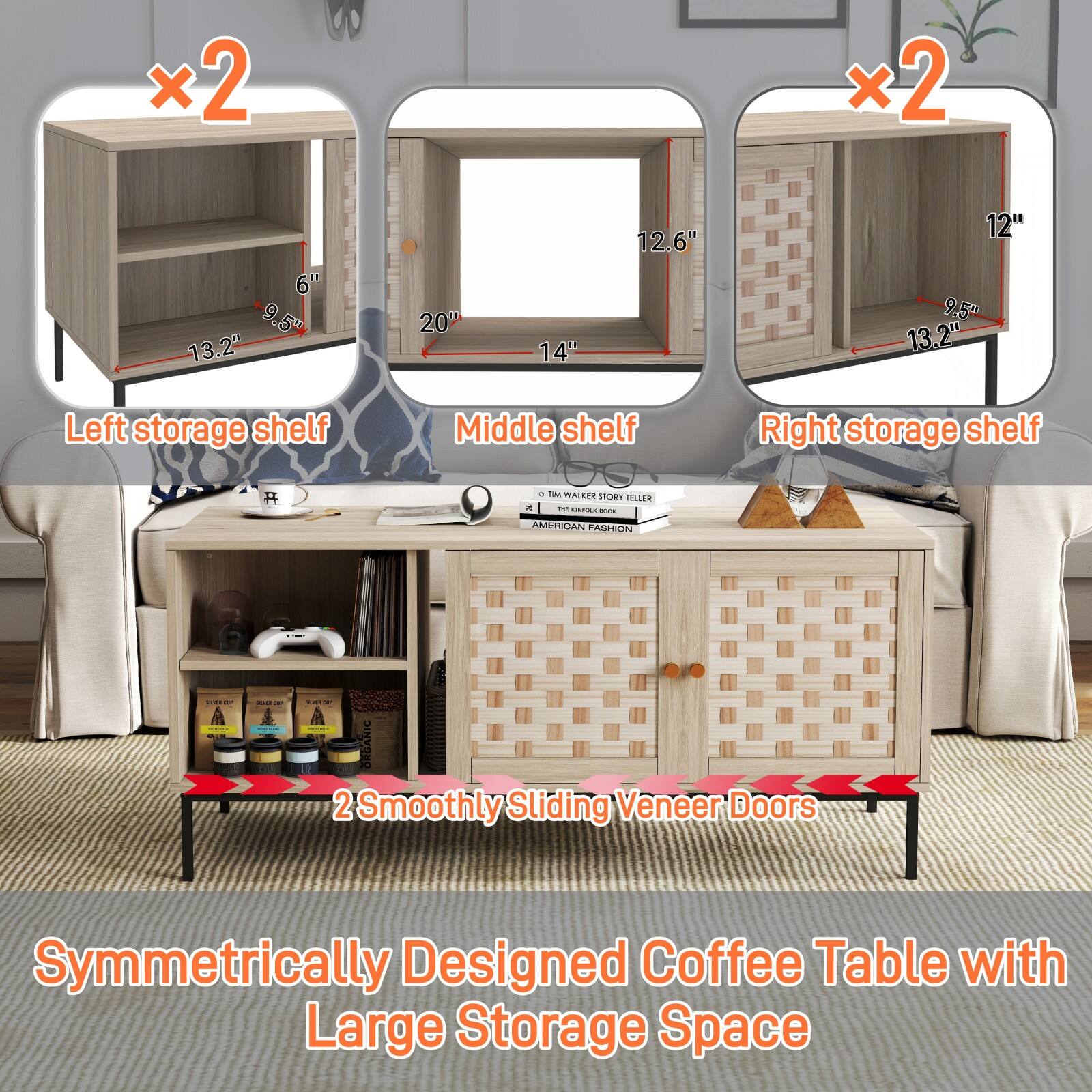 - Left storage shelf: 13.2" x 9.5" x 6"
- Middle shelf: 20" x 14" x 12.6"
- Right storage shelf: 13.2" x 9.5" x 12"

2 Smoothly Sliding Veneer Doors

Symmetrically Designed Coffee Table with Large Storage Space