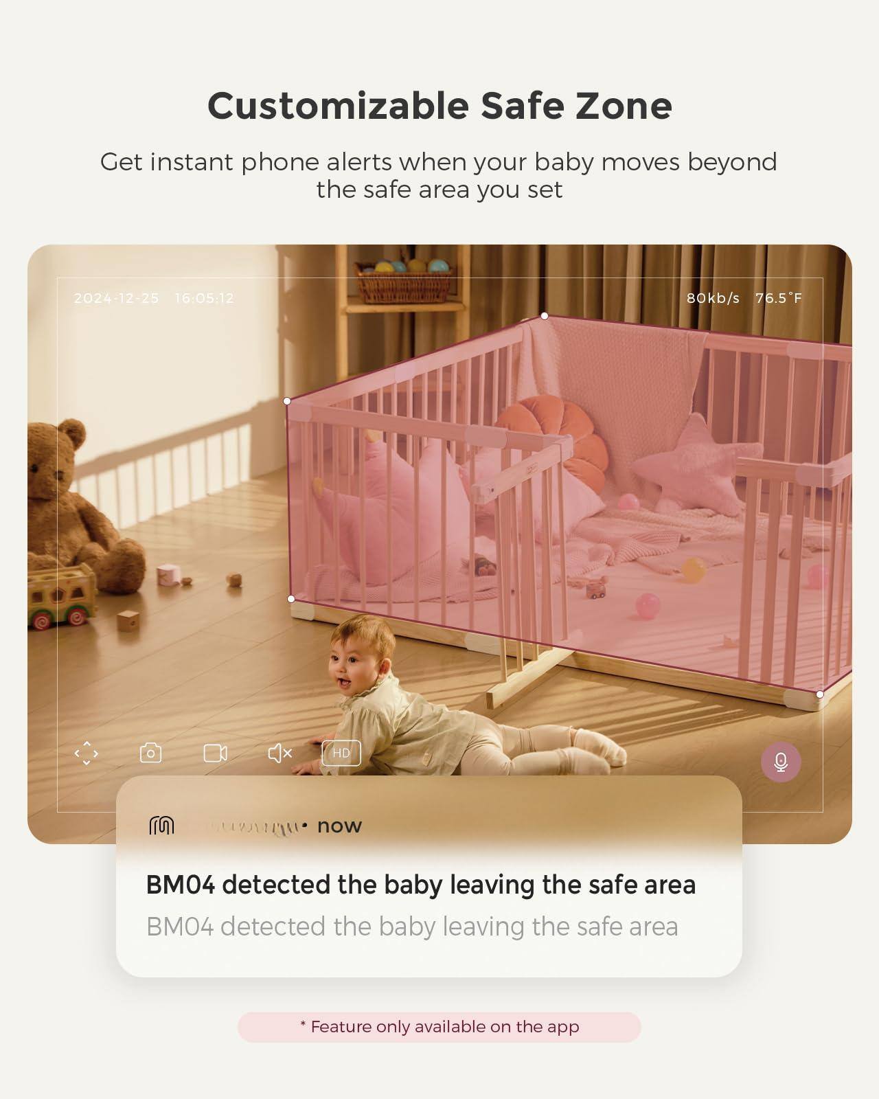 Customizable Safe Zone  
Get instant phone alerts when your baby moves beyond the safe area you set  

2024-12-25 16:05:12  
80kb/s 76.5°F  

BM04 detected the baby leaving the safe area  
BM04 detected the baby leaving the safe area  

*Feature only available on the app