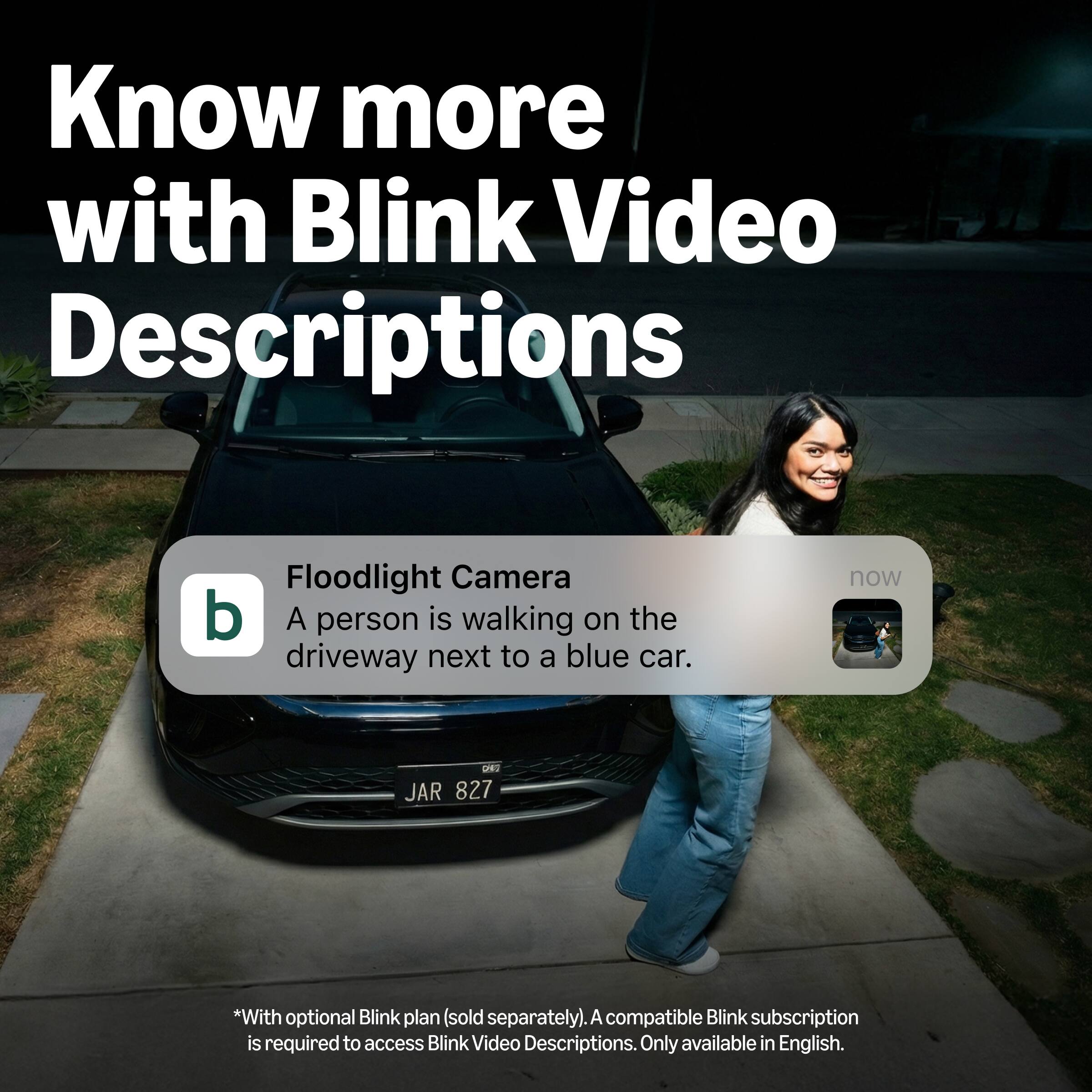 Know more with Blink Video Descriptions

Floodlight Camera
A person is walking on the driveway next to a blue car.

*With optional Blink plan (sold separately). A compatible Blink subscription is required to access Blink Video Descriptions. Only available in English.