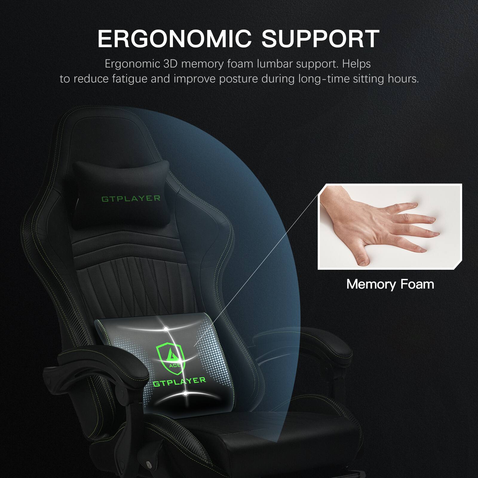 Ergonomic Support: Ergonomic 3D memory foam lumbar support helps to reduce fatigue and improve posture during long-time sitting hours. GTPLAYER Memory Foam: AGE GTPLAYER.