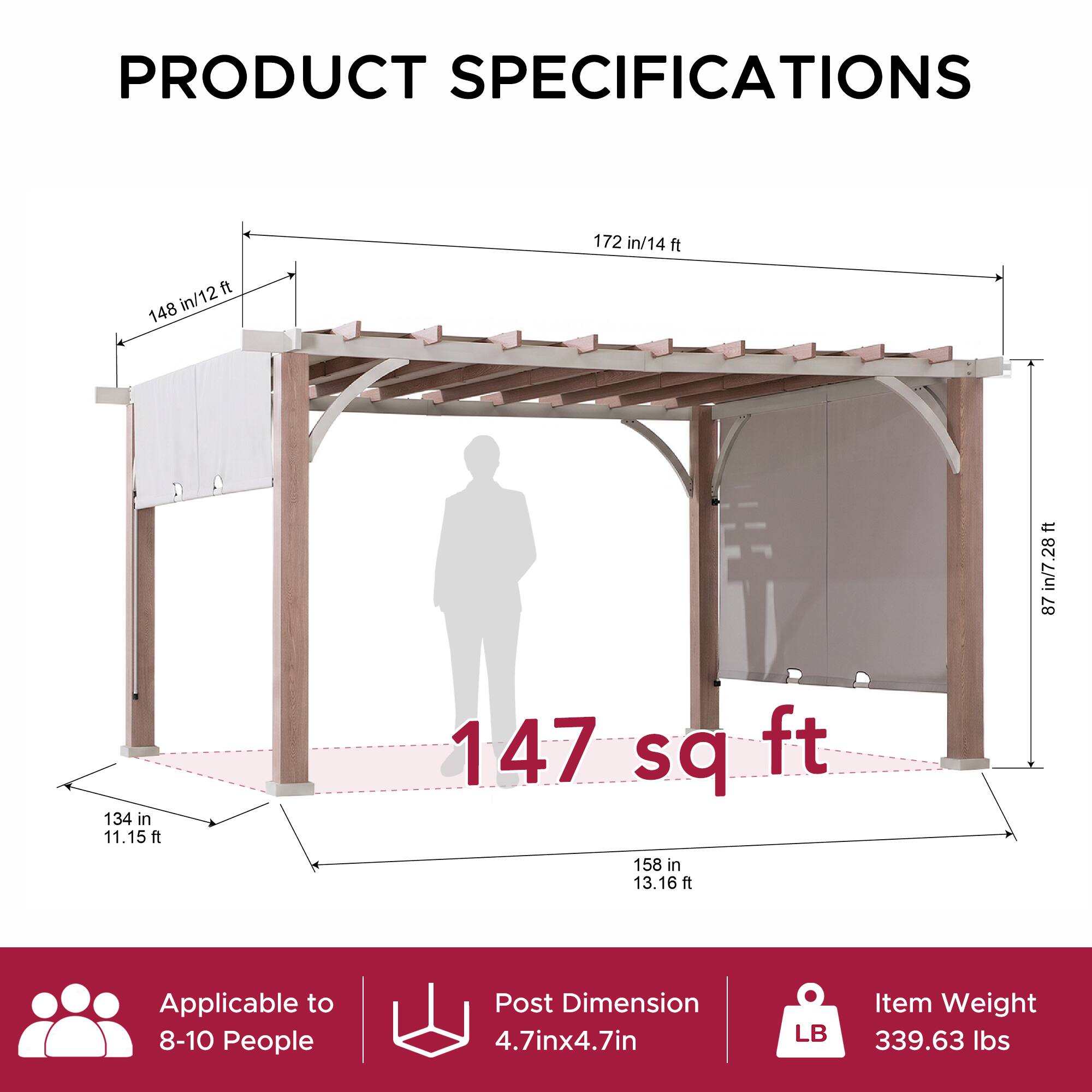 PRODUCT SPECIFICATIONS

- 148 in/12 ft
- 172 in/14 ft
- 87 in/7.28 ft
- 134 in/11.15 ft
- 158 in/13.16 ft
- 147 sq ft

Applicable to 8-10 People

Post Dimension: 4.7in x 4.7in

Item Weight: 339.63 lbs