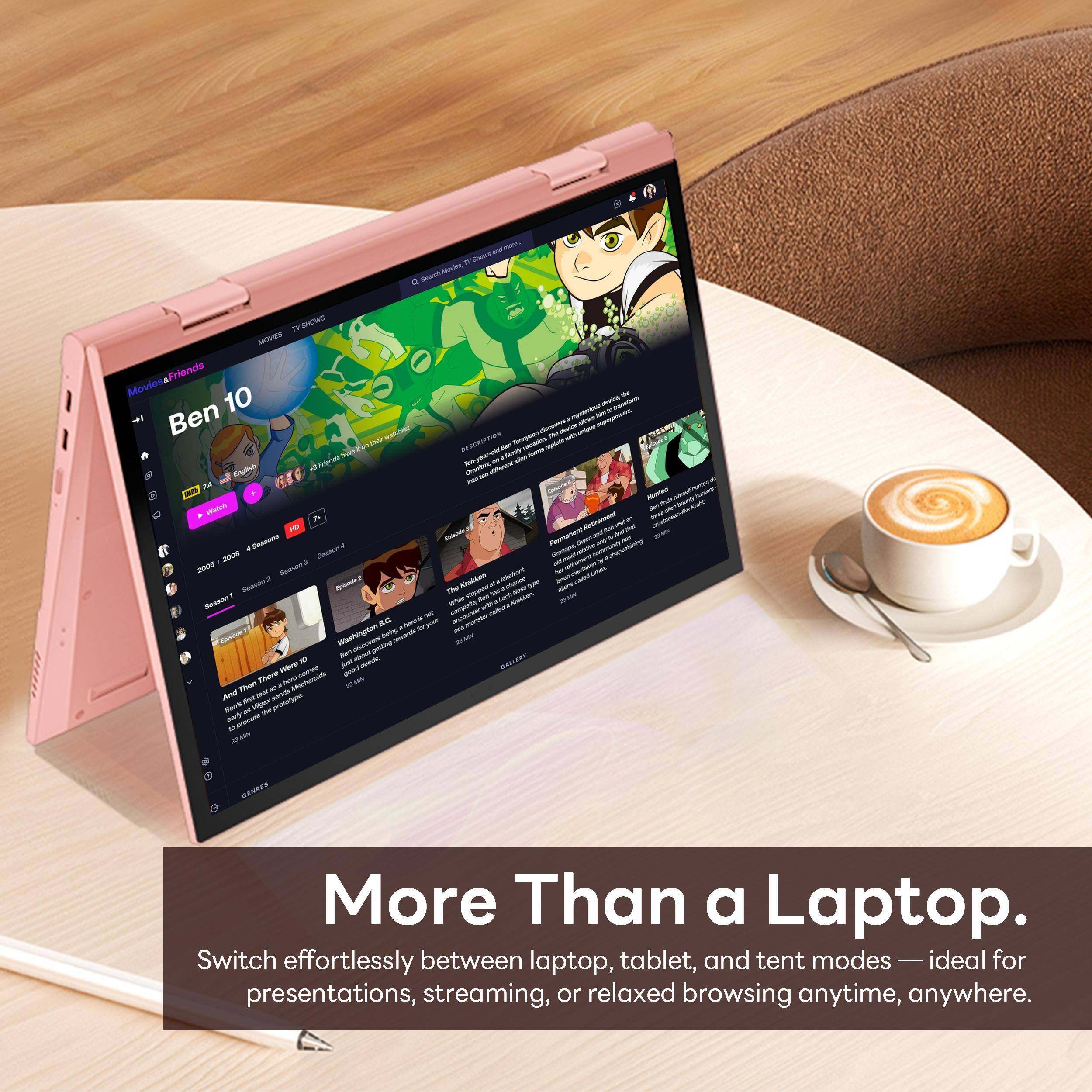 TV Shows  
Movies & Friends  
Ben 10  

More Than a Laptop.  
Switch effortlessly between laptop, tablet, and tent modes — ideal for presentations, streaming, or relaxed browsing anytime, anywhere.
