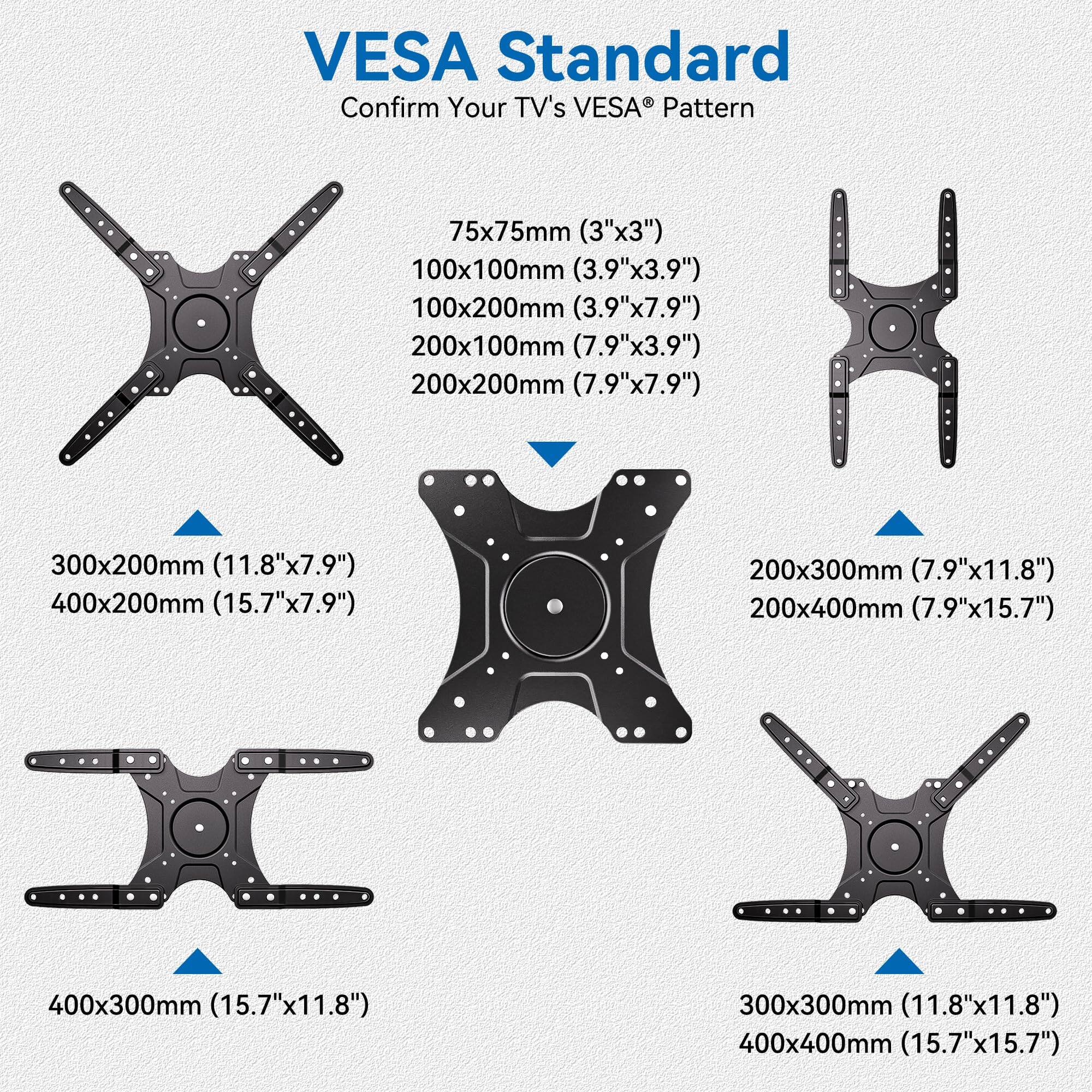 VESA Standard  
Confirm Your TV's VESA Pattern

- 75x75mm (3"x3")
- 100x100mm (3.9"x3.9")
- 100x200mm (3.9"x7.9")
- 200x100mm (7.9"x3.9")
- 200x200mm (7.9"x7.9")
- 300x200mm (11.8"x7.9")
- 400x200mm (15.7"x7.9")
- 200x300mm (7.9"x11.8")
- 200x400mm (7.9"x15.7")
- 400x300mm (15.7"x11.8")
- 300x300mm (11.8"x11.8")
- 400x400mm (15.7"x15.7")