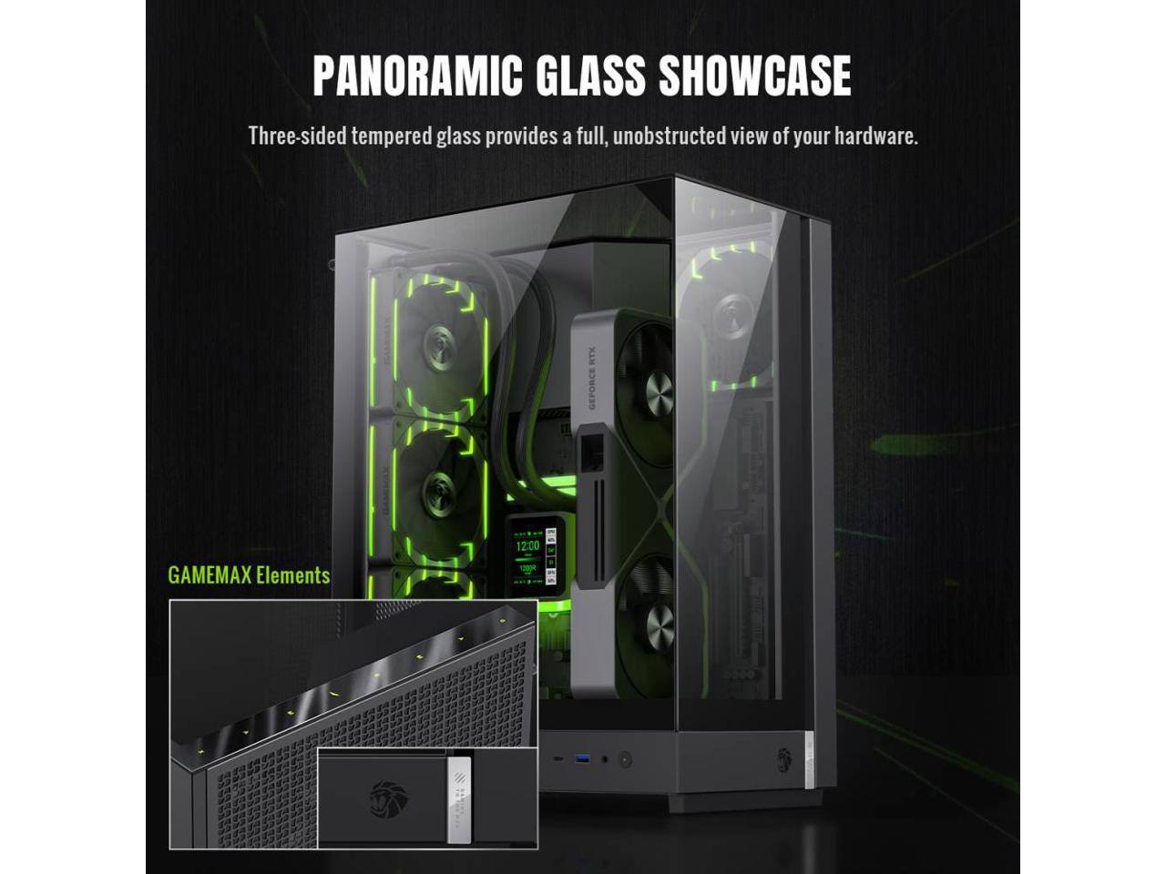PANORAMIC GLASS SHOWCASE  
Three-sided tempered glass provides a full, unobstructed view of your hardware.  

RTX GEFORCE GAMEMAX Elements  
12:00 100