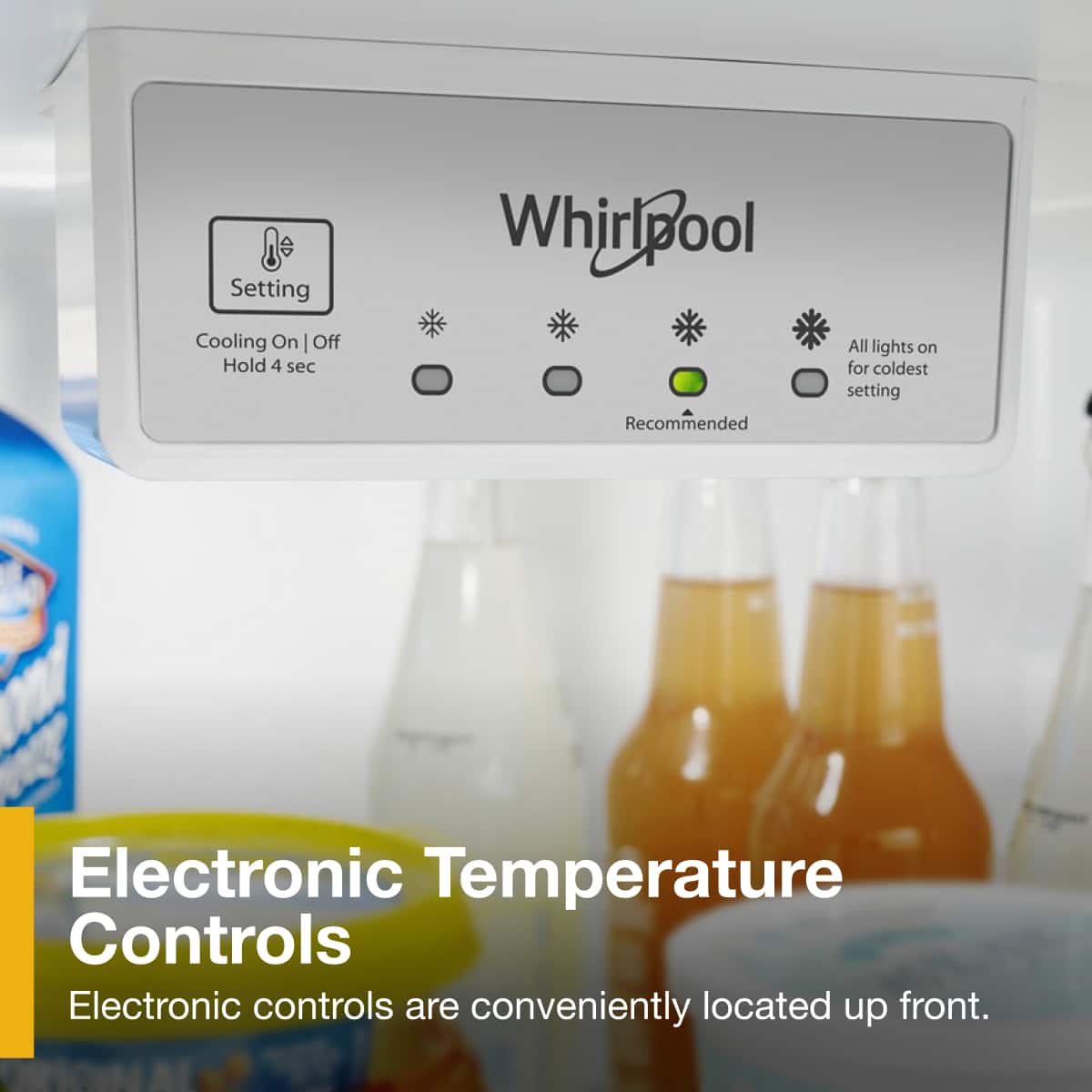 Setting
Cooling On | Off
Hold 4 sec
Whirlpool
Recommended
All lights on for coldest setting
Electronic Temperature Controls
Electronic controls are conveniently located up front.