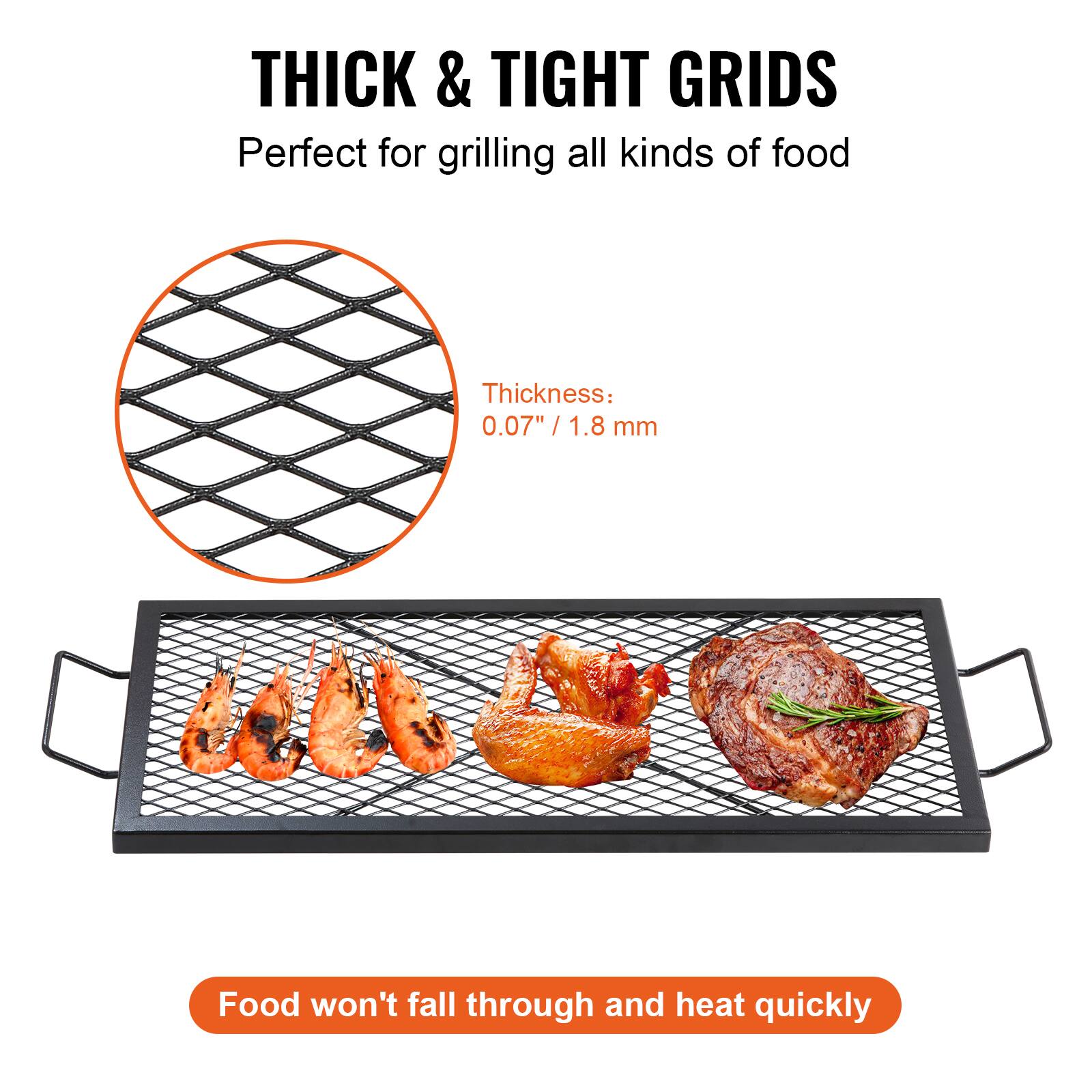 THICK & TIGHT GRIDS
Perfect for grilling all kinds of food
Thickness: 0.07" / 1.8 mm
Food won't fall through and heat quickly