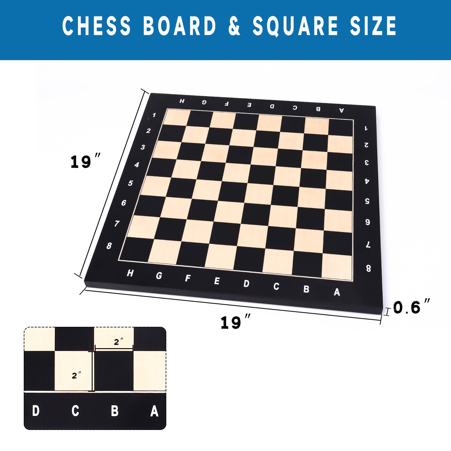 CHESS BOARD & SQUARE SIZE

19"
19"
0.6"
2"
D C B A
D C B A
H G F E
8 7 6 5
4 3 2 1
L I H G
9 8 7 6
A 1 2 3
D C B A