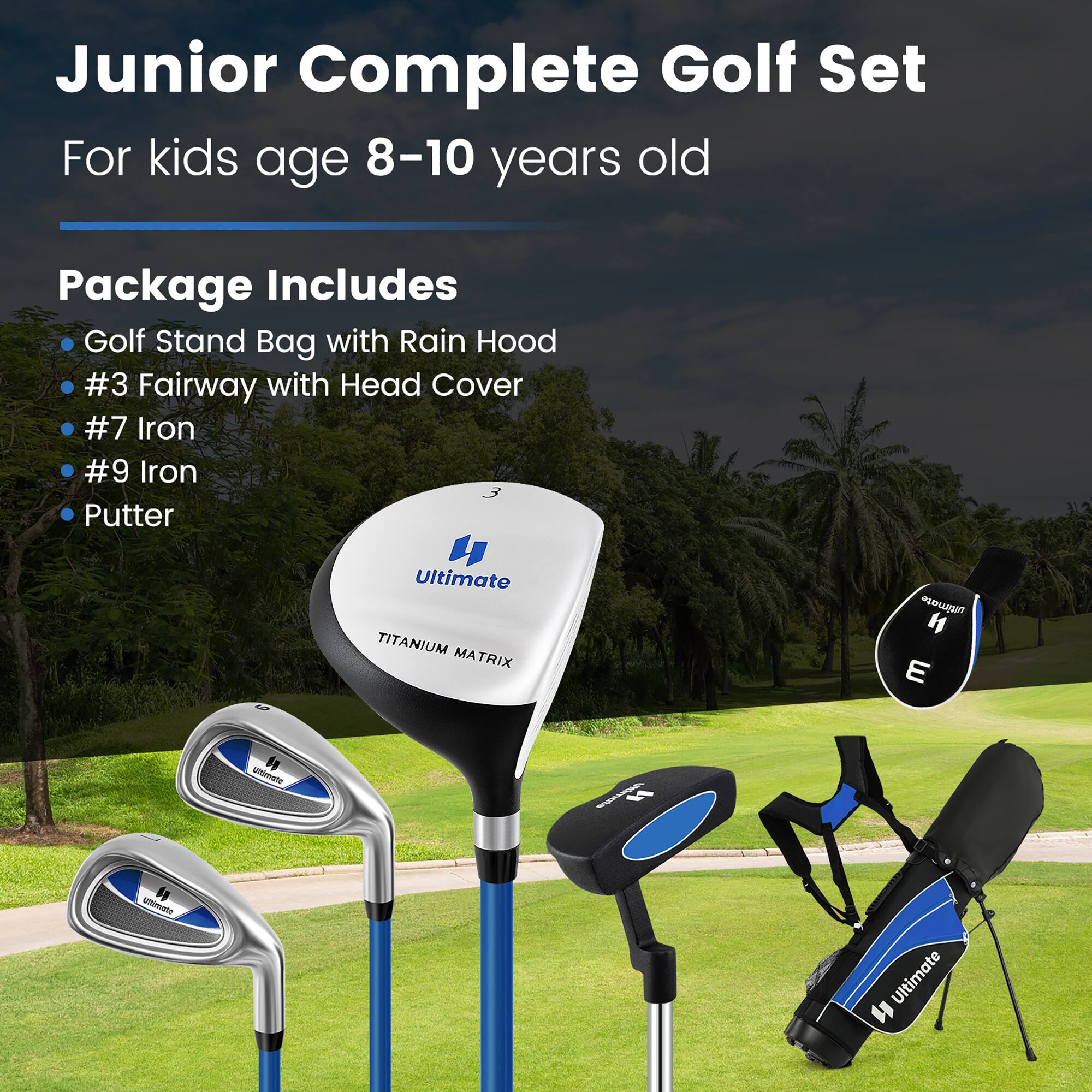 Junior Complete Golf Set  
For kids age 8-10 years old  

Package Includes  
- Golf Stand Bag with Rain Hood  
- #3 Fairway with Head Cover  
- #7 Iron  
- #9 Iron  
- Putter  

Ultimate TITANIUM MATRIX