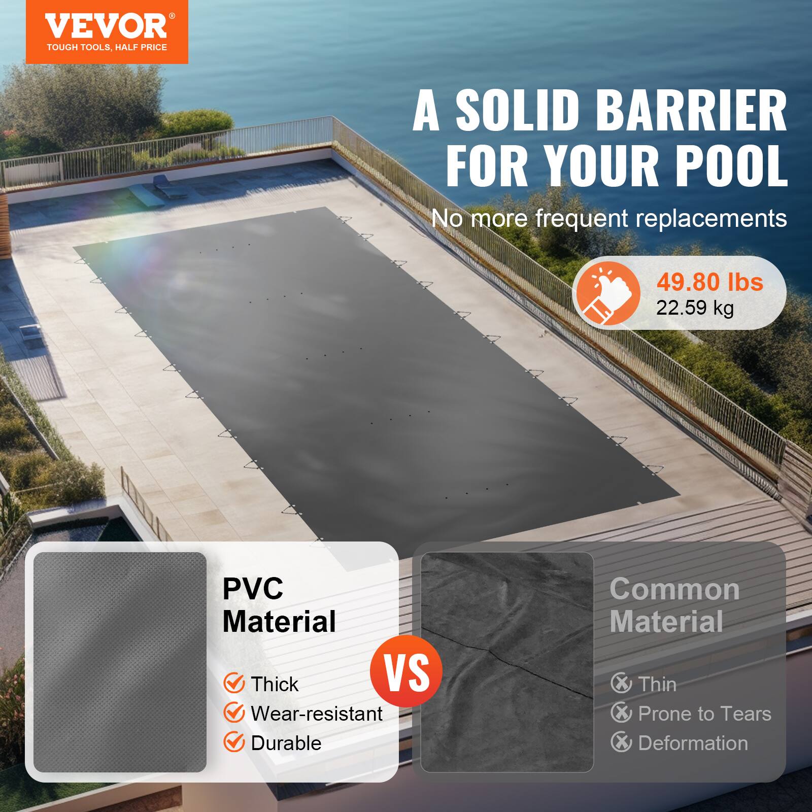 VEVOR  
TOUGH TOOLS, HALF PRICE  

A SOLID BARRIER FOR YOUR POOL  
No more frequent replacements  

49.80 lbs  
22.59 kg  

PVC Material  
✓ Thick  
✓ Wear-resistant  
✓ Durable  

VS  

Common Material  
✗ Thin  
✗ Prone to Tears  
✗ Deformation