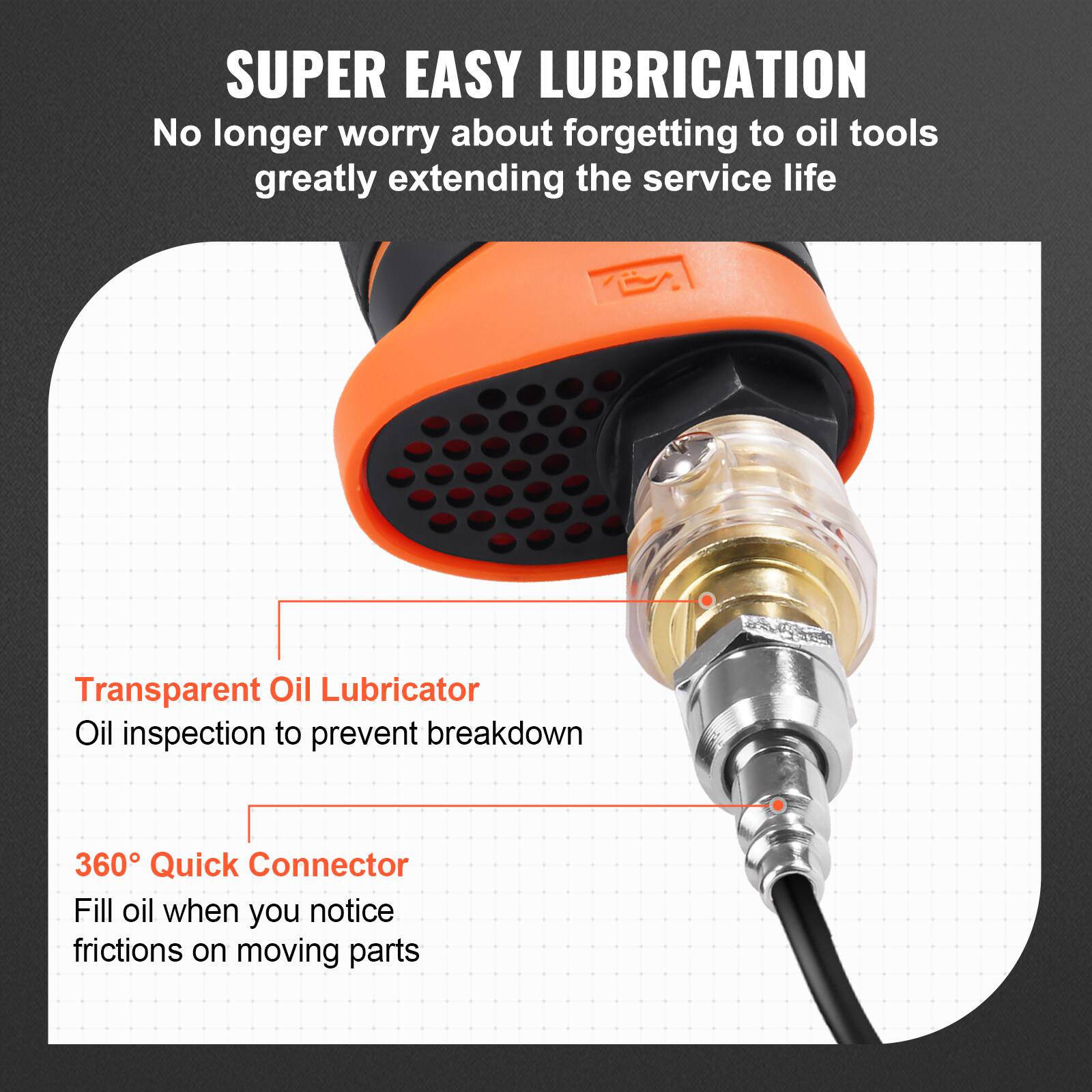 **SUPER EASY LUBRICATION**

No longer worry about forgetting to oil tools, greatly extending the service life

- **Transparent Oil Lubricator**
  Oil inspection to prevent breakdown

- **360° Quick Connector**
  Fill oil when you notice frictions on moving parts