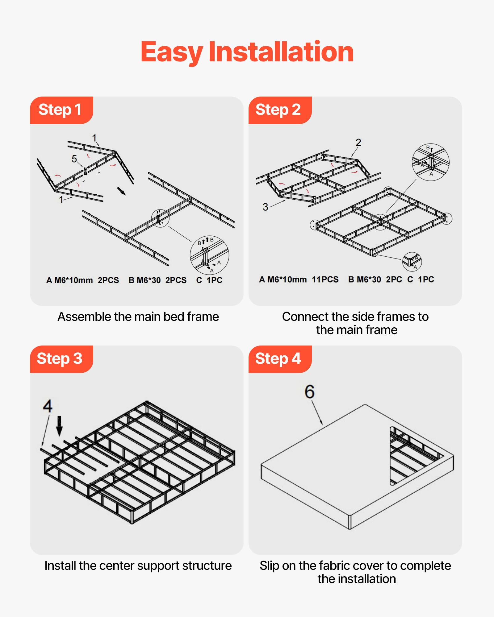Easy Installation

Step 1  
Assemble the main bed frame  
A M6*10mm 2PCS  
B M6*30 2PCS  
C 1PC  

Step 2  
Connect the side frames to the main frame  
A M6*10mm 11PCS  
B M6*30 2PC  
C 1PC  

Step 3  
Install the center support structure  

Step 4  
Slip on the fabric cover to complete the installation