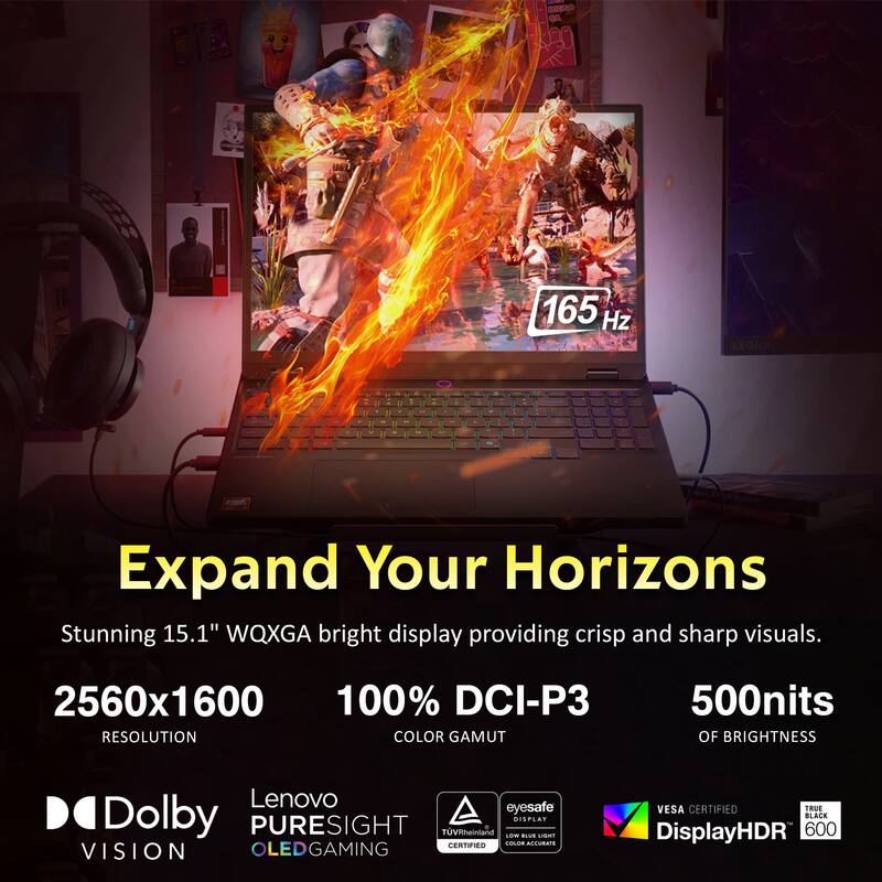 - 165 Hz LEGION
- Expand Your Horizons
- Stunning 15.1" WQXGA bright display providing crisp and sharp visuals.
- 2560x1600 RESOLUTION
- 100% DCI-P3 COLOR GAMUT
- 500nits OF BRIGHTNESS
- Lenovo eyesafe
- Dolby PURESIGHT
- TÜVRheinland
- VESA CERTIFIED
- TRUE BLACK
- DisplayHDR 600