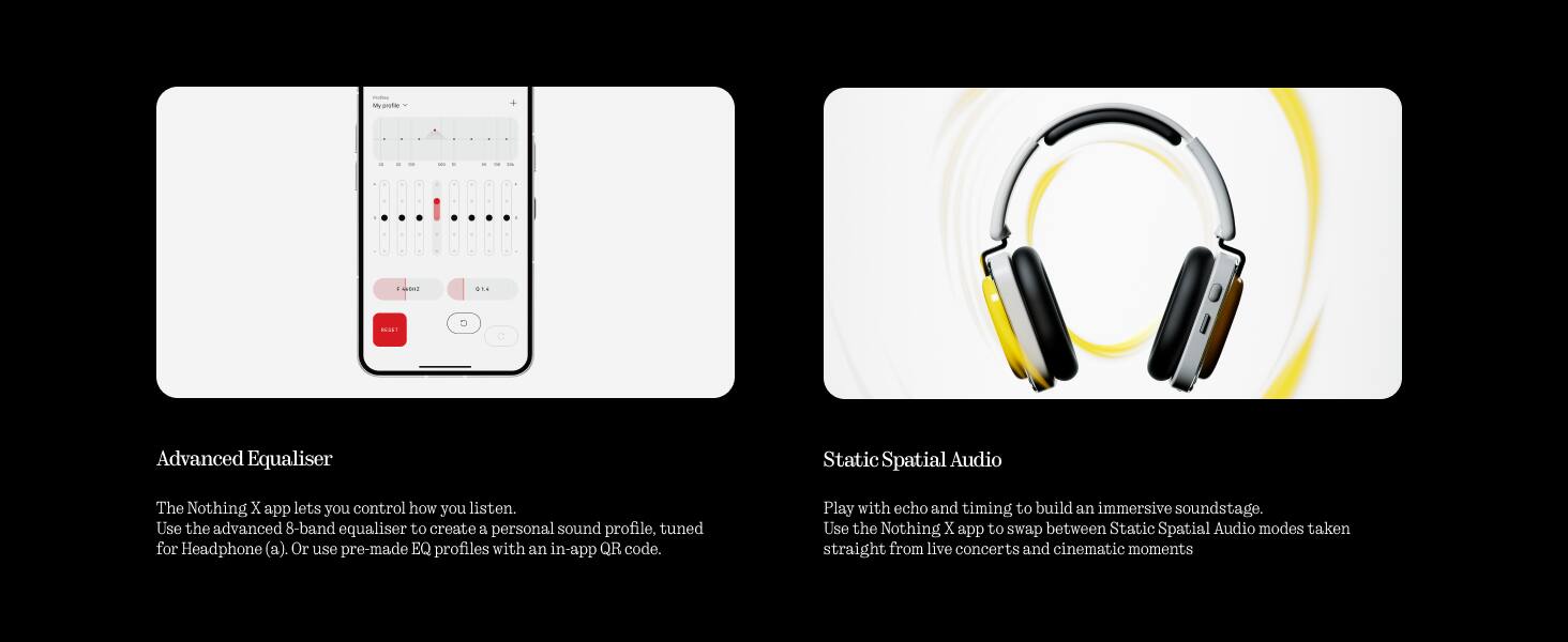 i M aote . - D 21

Advanced Equaliser

The Nothing X app lets you control how you listen. Use the advanced 8-band equaliser to create a personal sound profile, tuned for Headphone (a). Or use pre-made EQ profiles with an in-app QR code.

Static Spatial Audio

Play with echo and timing to build an immersive soundstage. Use the Nothing X app to swap between Static Spatial Audio modes taken straight from live concerts and cinematic moments.