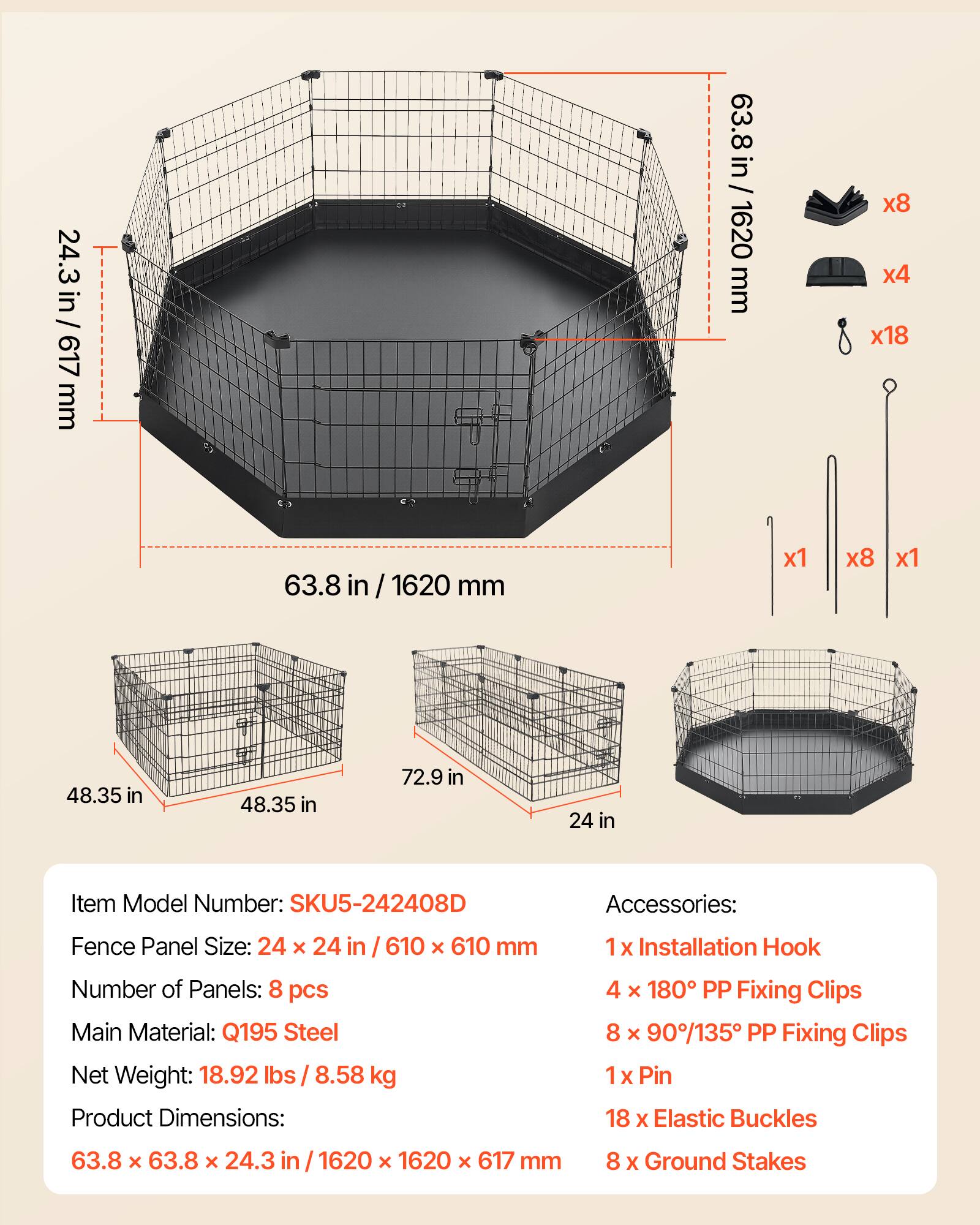 24.3 in / 617 mm  
63.8 in / 1620 mm  
48.35 in  
72.9 in  
24 in  

Item Model Number: SKU5-242408D  

Accessories:  
1 x Installation Hook  
4 x 180° PP Fixing Clips  
8 x 90°/135° PP Fixing Clips  
1 x Pin  
18 x Elastic Buckles  
8 x Ground Stakes  

Fence Panel Size: 24 x 24 in / 610 x 610 mm  
Number of Panels: 8 pcs  
Main Material: Q195 Steel  
Net Weight: 18.92 lbs / 8.58 kg  
Product Dimensions: 63.8 x 63.8 x 24.3 in / 1620 x 1620 x 617 mm