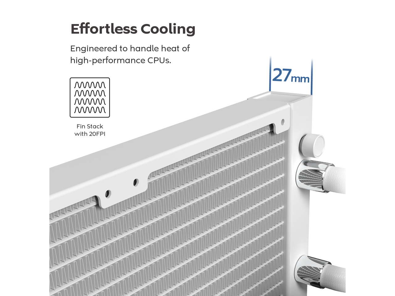 Effortless Cooling  
Engineered to handle heat of high-performance CPUs.  

27mm Fin Stack with 20FPI