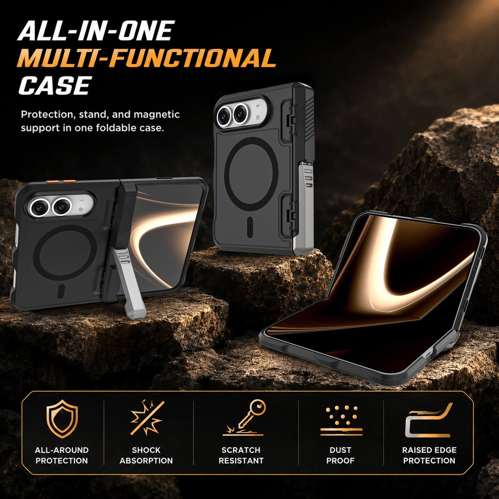ALL-IN-ONE MULTI-FUNCTIONAL CASE  
Protection, stand, and magnetic support in one foldable case.  
ALL-AROUND SHOCK PROTECTION ABSORPTION  
SCRATCH RESISTANT  
DUST PROOF  
RAISED EDGE PROTECTION