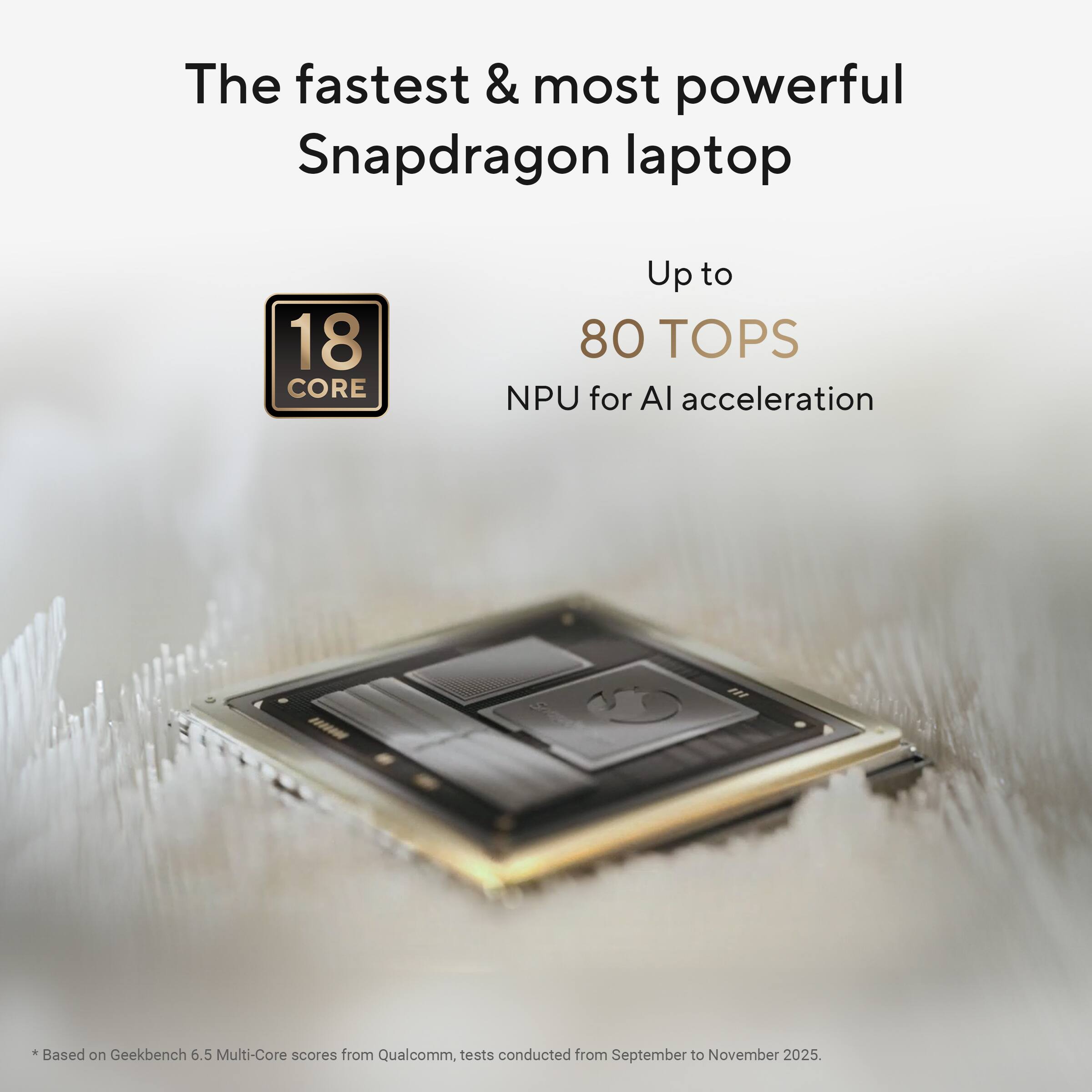 The fastest & most powerful Snapdragon laptop

18 CORE

Up to 80 TOPS

NPU for AI acceleration

*Based on Geekbench 6.5 Multi-Core scores from Qualcomm, tests conducted from September to November 2025