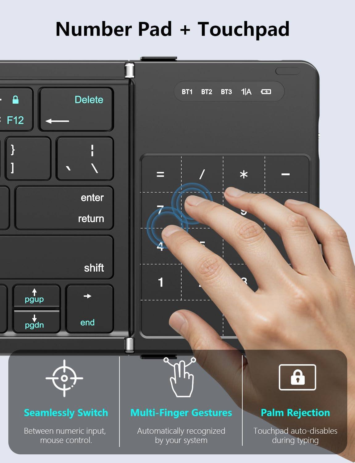 Number Pad + Touchpad

- Delete
- F12
- enter
- return
- shift
- pgup
- pgdn
- end

BT1 BT2 BT3 1/A

Seamlessly Switch
Between numeric input, mouse control.

Multi-Finger Gestures
Automatically recognized by your system

Palm Rejection
Touchpad auto-disables during typing