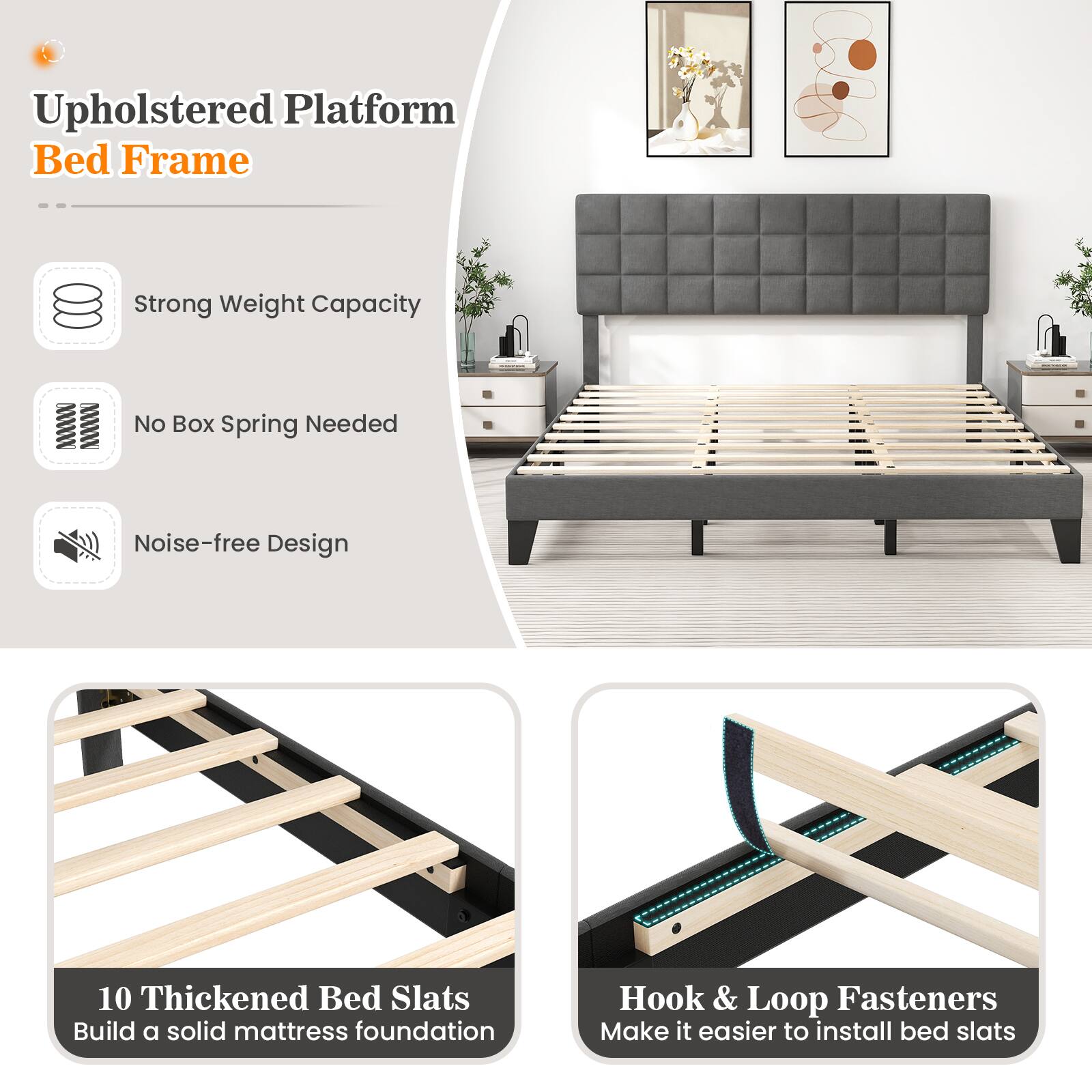 Upholstered Platform Bed Frame
Strong Weight Capacity
No Box Spring Needed
Noise-free Design
10 Thickened Bed Slats
Build a solid mattress foundation
Hook & Loop Fasteners
Make it easier to install bed slats