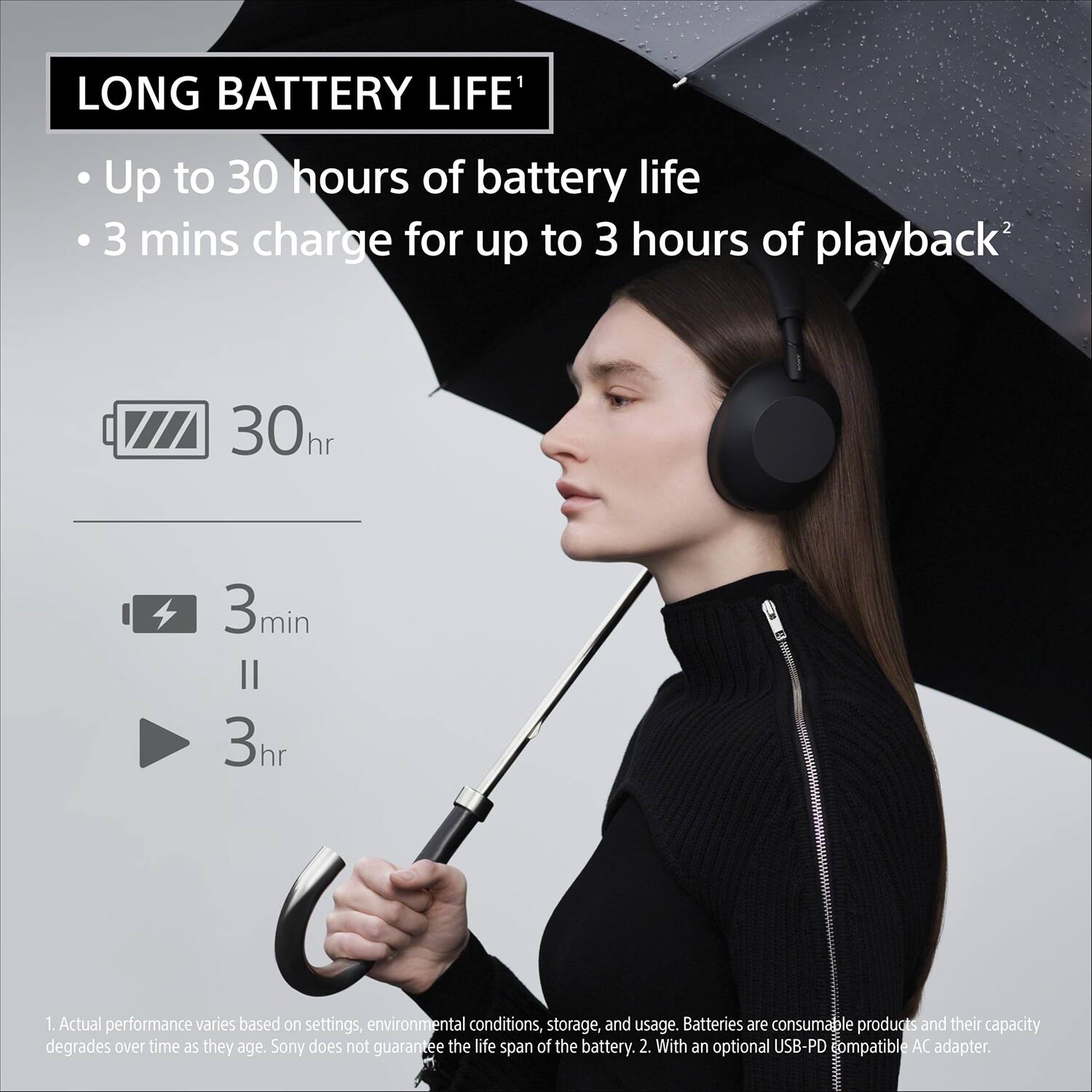 LONG BATTERY LIFE¹

- Up to 30 hours of battery life
- 3 mins charge for up to 3 hours of playback²

30hr
3min
3hr

1. Actual performance varies based on settings, environmental conditions, storage, and usage. Batteries are consumable products and their capacity degrades over time as they age. Sony does not guarantee the life span of the battery.
2. With an optional USB-PD compatible AC adapter.