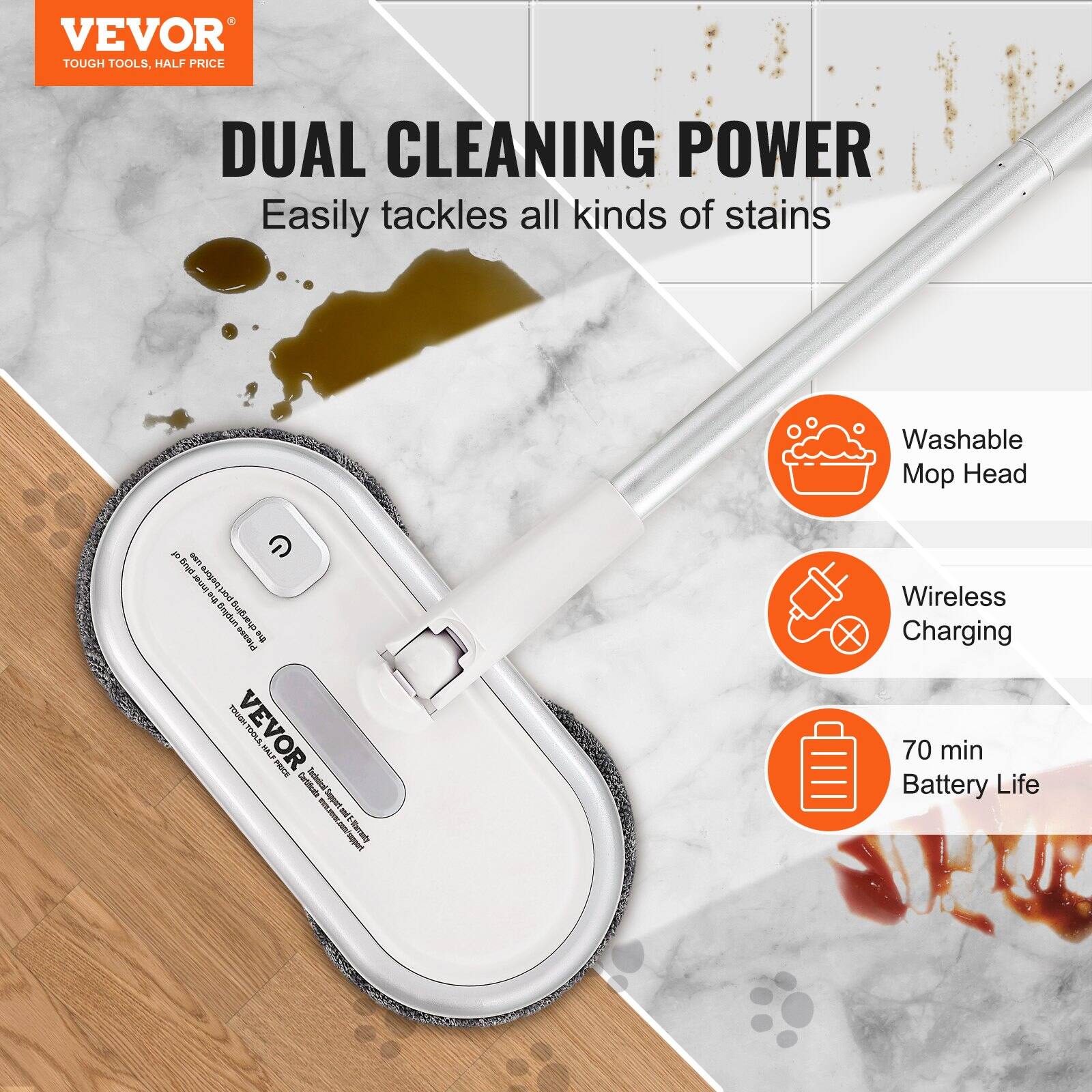 VEVOR  
TOUGH TOOLS, HALF PRICE

DUAL CLEANING POWER  
Easily tackles all kinds of stains

- Washable Mop Head
- Wireless Charging
- 70 min Battery Life