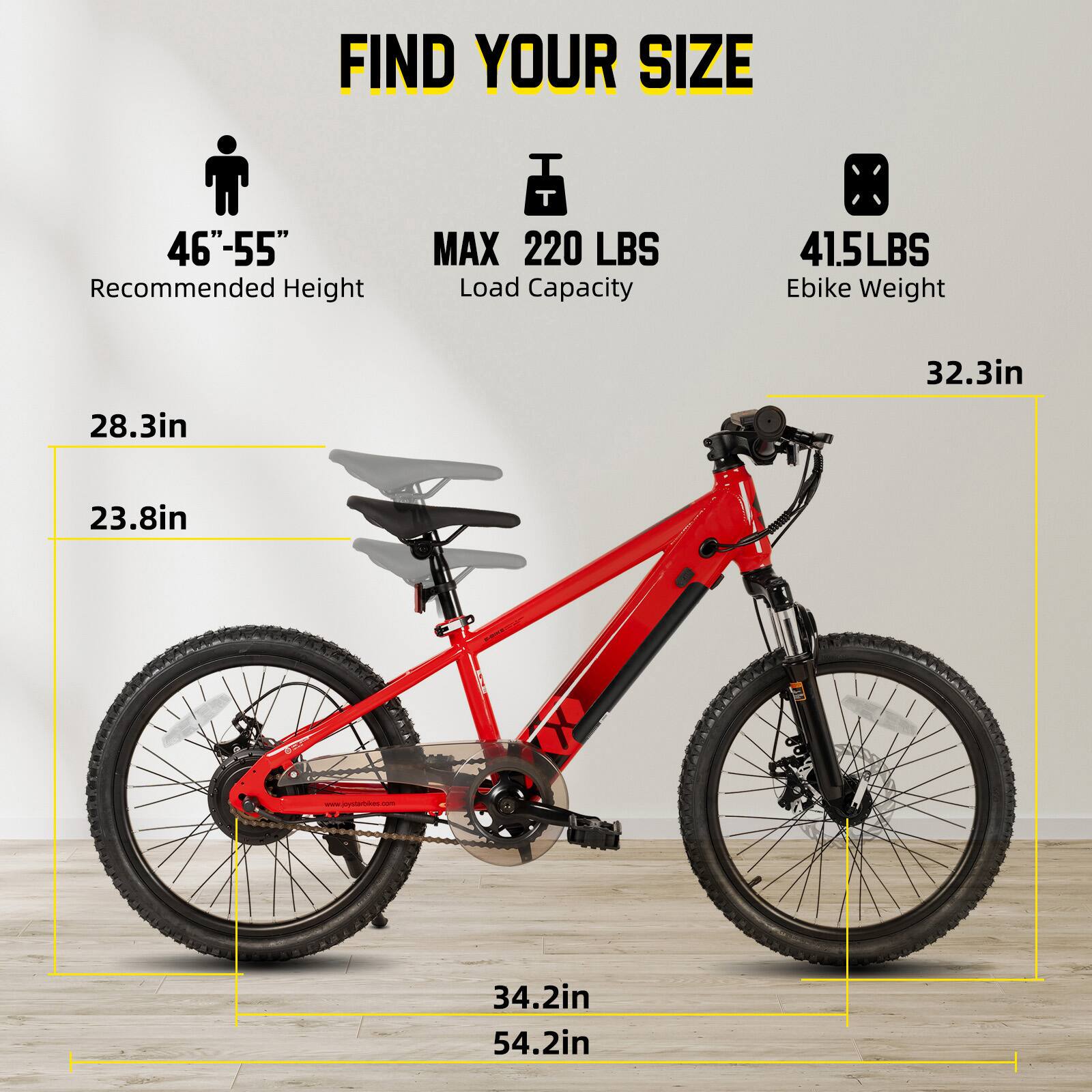 FIND YOUR SIZE

46"-55" Recommended Height

MAX 220 LBS Load Capacity

41.5LBS Ebike Weight

28.3in

23.8in

32.3in

34.2in

54.2in