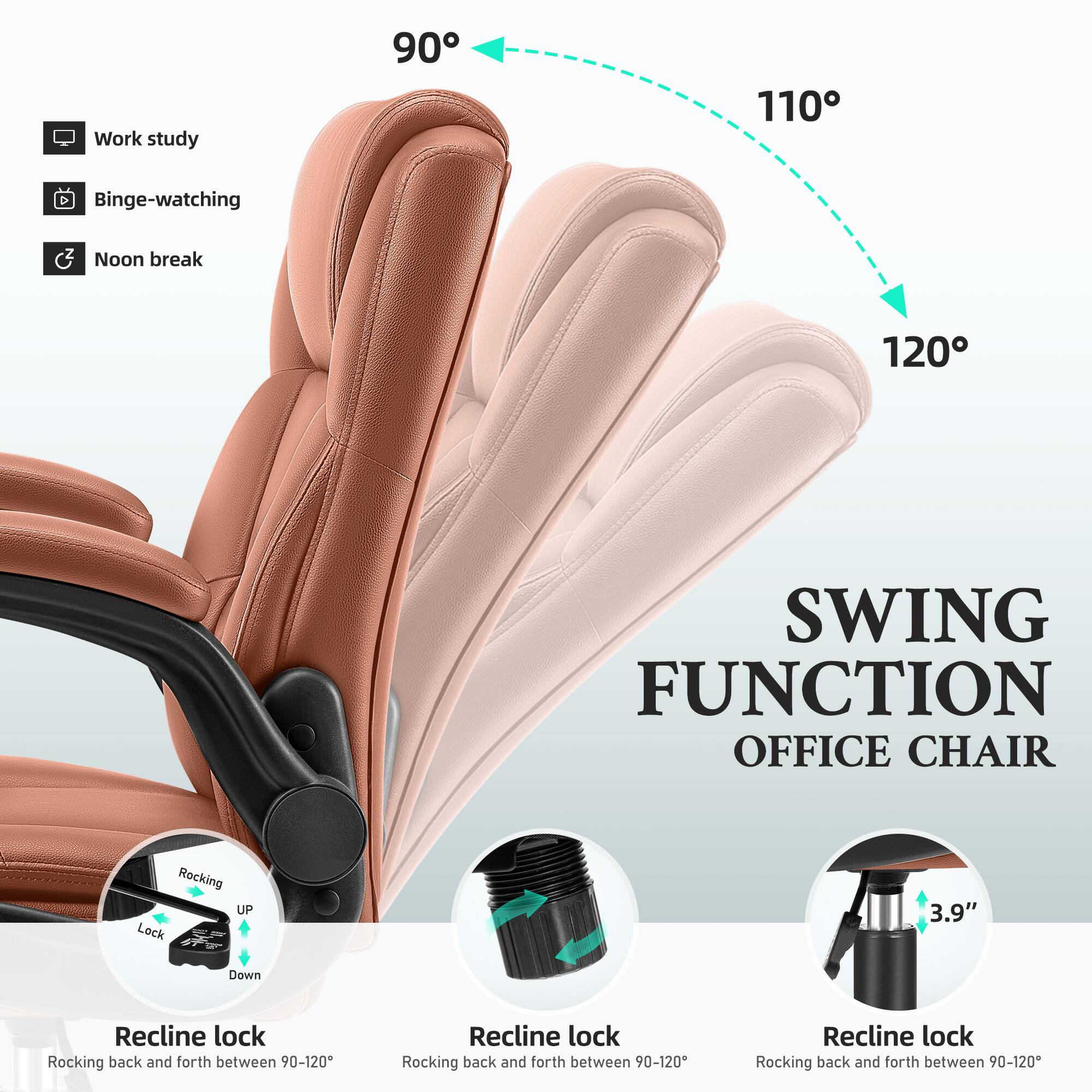 Work study  
90  
110  
Binge-watching  
Noon break  
120  
SWING FUNCTION OFFICE CHAIR  
Rocking UP Lock  
3.9"  
Down  
Recline lock Rocking back and forth between 90-120  
Recline lock Rocking back and forth between 90-120  
Recline lock Rocking back and forth between 90-120