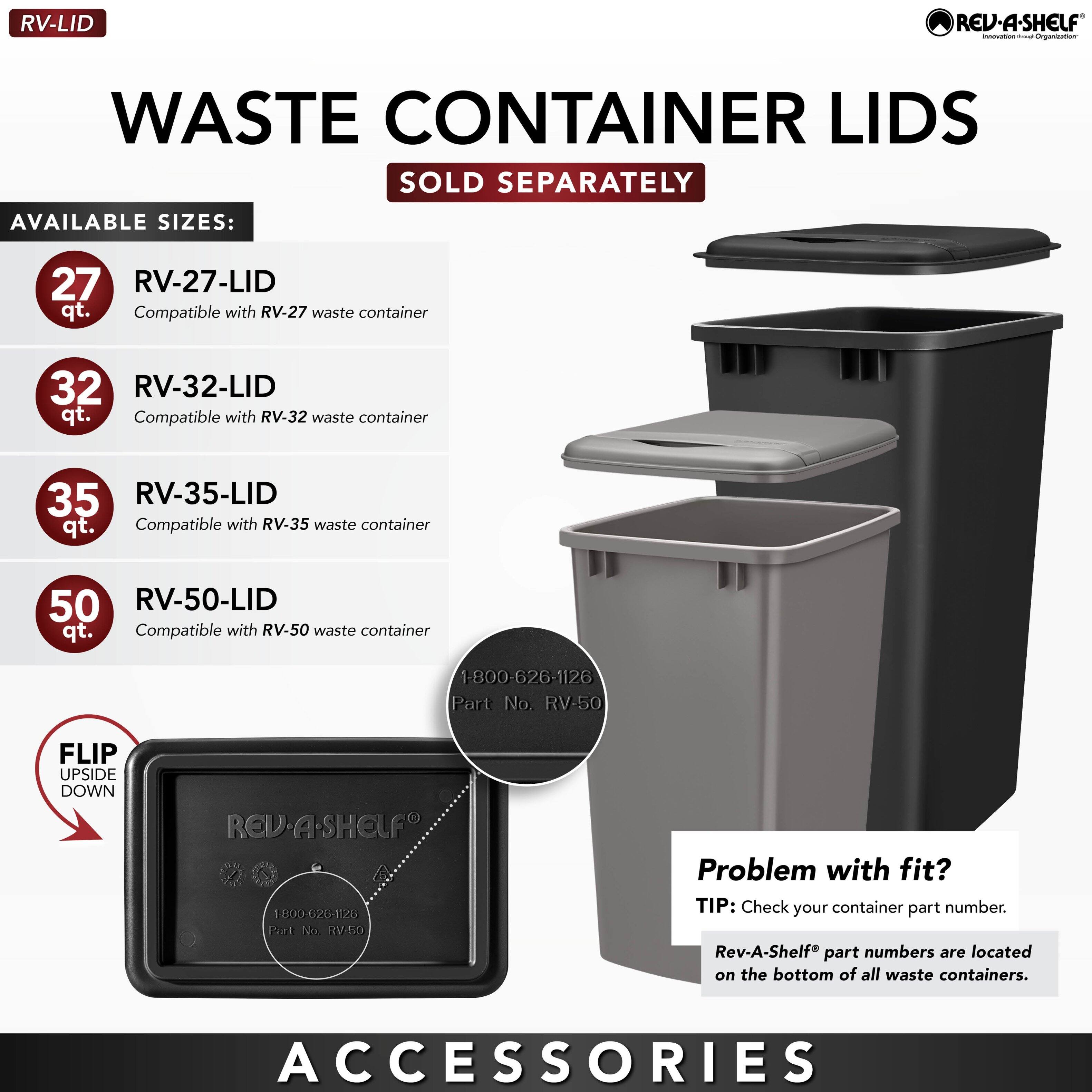 **RV-LID**

**WASTE CONTAINER LIDS**  
SOLD SEPARATELY

**AVAILABLE SIZES:**

- **27 qt.**  
  RV-27-LID  
  Compatible with RV-27 waste container

- **32 qt.**  
  RV-32-LID  
  Compatible with RV-32 waste container

- **35 qt.**  
  RV-35-LID  
  Compatible with RV-35 waste container

- **50 qt.**  
  RV-50-LID  
  Compatible with RV-50 waste container

**FLIP UPSIDE DOWN**

**Problem with fit?**  
TIP: Check your container part number.  
Rev-A-Shelf® part numbers are located on the bottom of all waste containers.

**ACCESSORIES**

1-800-626-1126  
Part No. RV-50