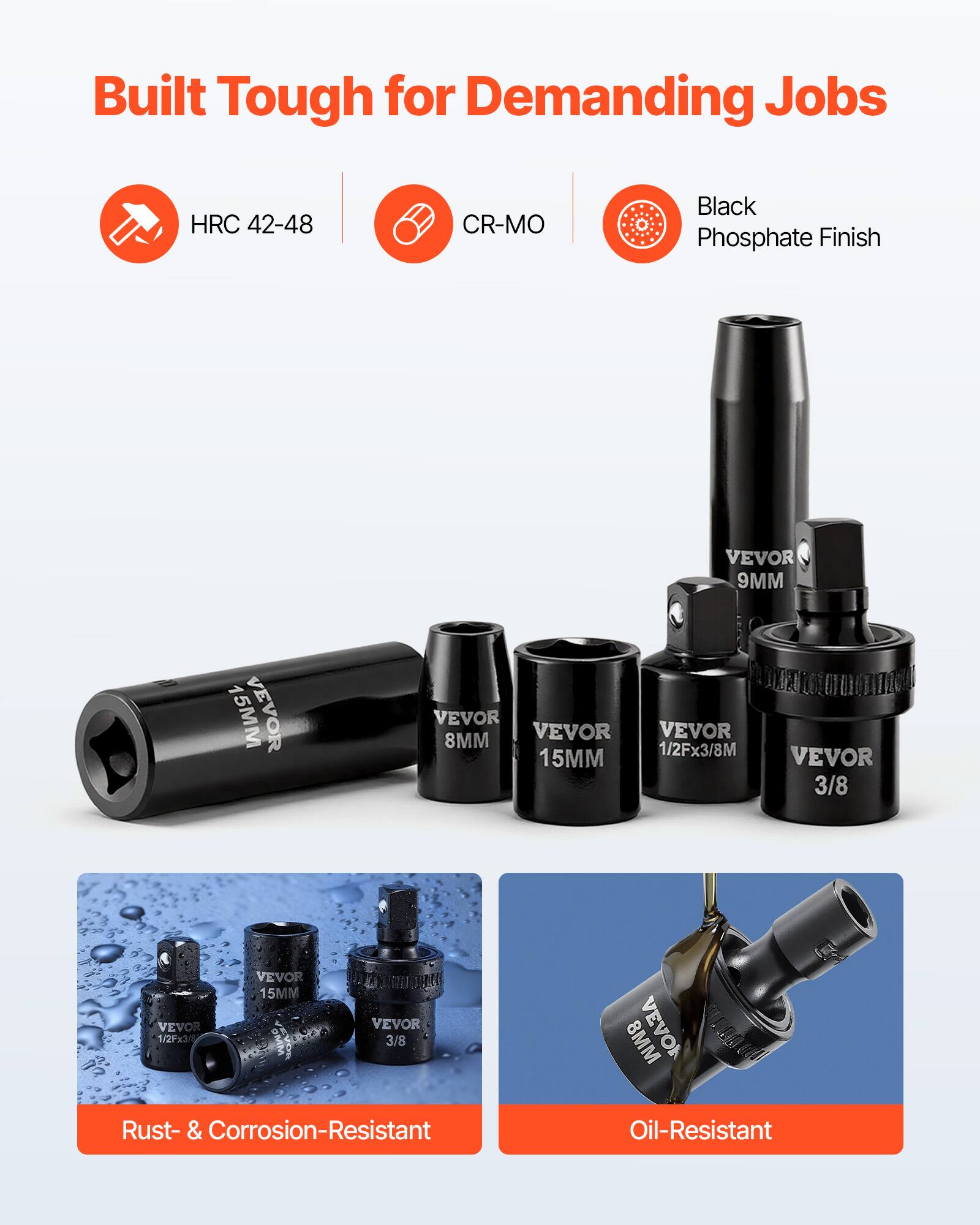 Built Tough for Demanding Jobs  
HRC 42-48  
CR-MO  
Black Phosphate Finish  

VEVOR 9MM  
VEVOR 15MM  
VEVOR 8MM  
VEVOR 1/2Fx3/8M  
VEVOR 3/8  
VEVOR 1/2Fx3/8  

Rust- & Corrosion-Resistant  
Oil-Resistant