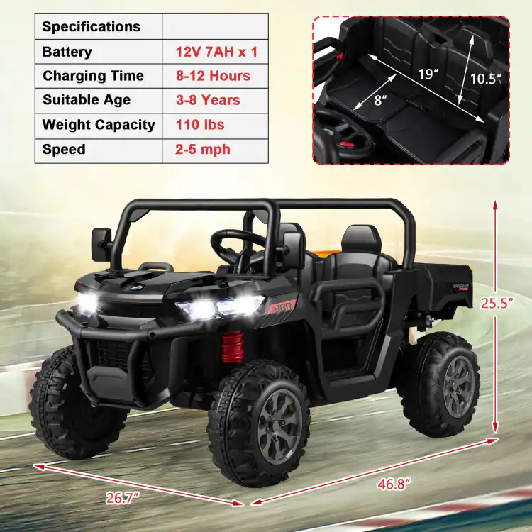 Specifications  
Battery: 12V 7AH x 1  
Charging Time: 8-12 Hours  
Suitable Age: 3-8 Years  
Weight Capacity: 110 lbs  
Speed: 2-5 mph  

Dimensions:  
- Seat Width: 8"  
- Seat Length: 19"  
- Seat Height: 10.5"  
- Overall Length: 25.5"  
- Overall Width: 46.8"  
- Overall Height: 26.7"
