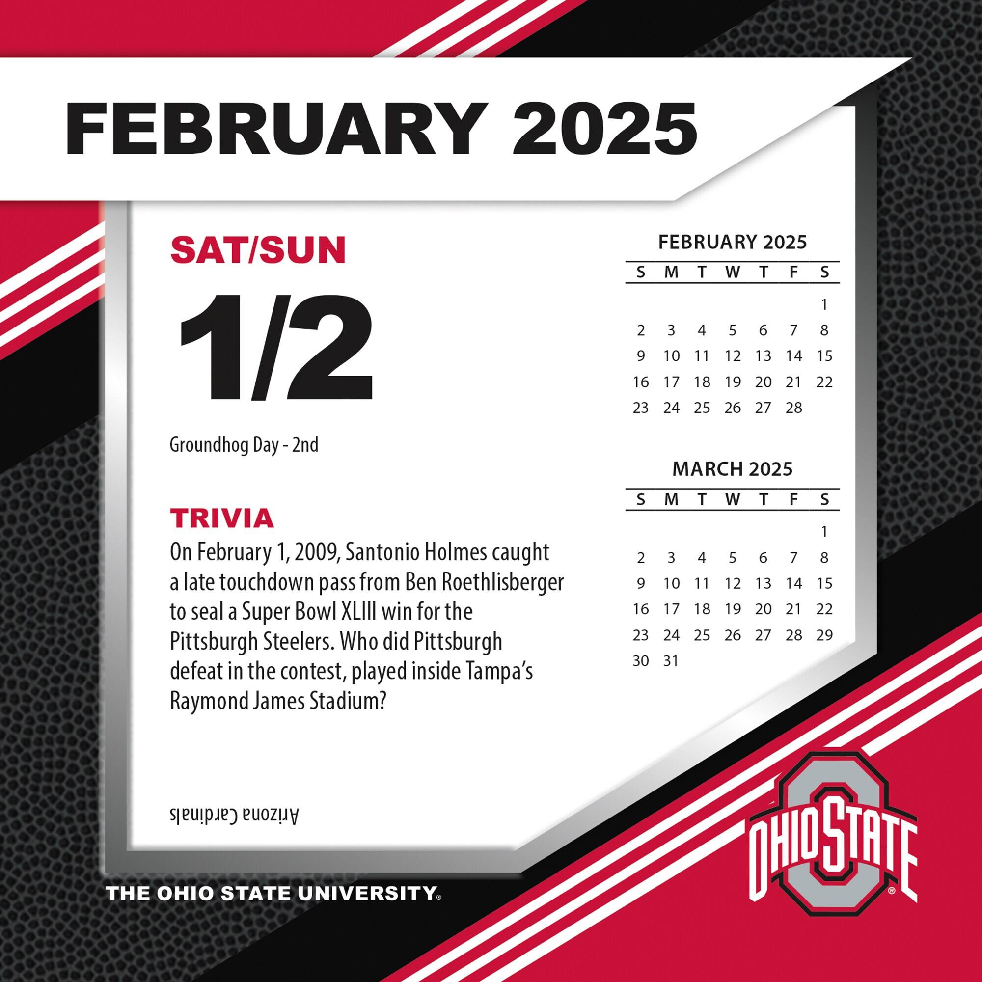 FEBRUARY 2025

SAT/SUN  
1/2  
Groundhog Day - 2nd

TRIVIA  
On February 1, 2009, Santonio Holmes caught a late touchdown pass from Ben Roethlisberger to seal a Super Bowl XLIII win for the Pittsburgh Steelers. Who did Pittsburgh defeat in the contest, played inside Tampa's Raymond James Stadium?

FEBRUARY 2025  
S M T W T F S  
1 2 3 4 5 6 7 8  
9 10 11 12 13 14 15  
16 17 18 19 20 21 22  
23 24 25 26 27 28  

MARCH 2025  
S M T W T F S  
1 2 3 4 5 6 7 8  
9 10 11 12 13 14 15  
16 17 18 19 20 21 22  
23 24 