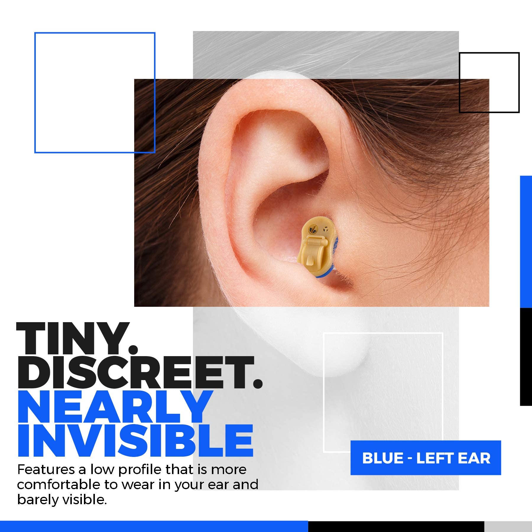 TINY. DISCREET. NEARLY INVISIBLE

Features a low profile that is more comfortable to wear in your ear and barely visible.

BLUE - LEFT EAR