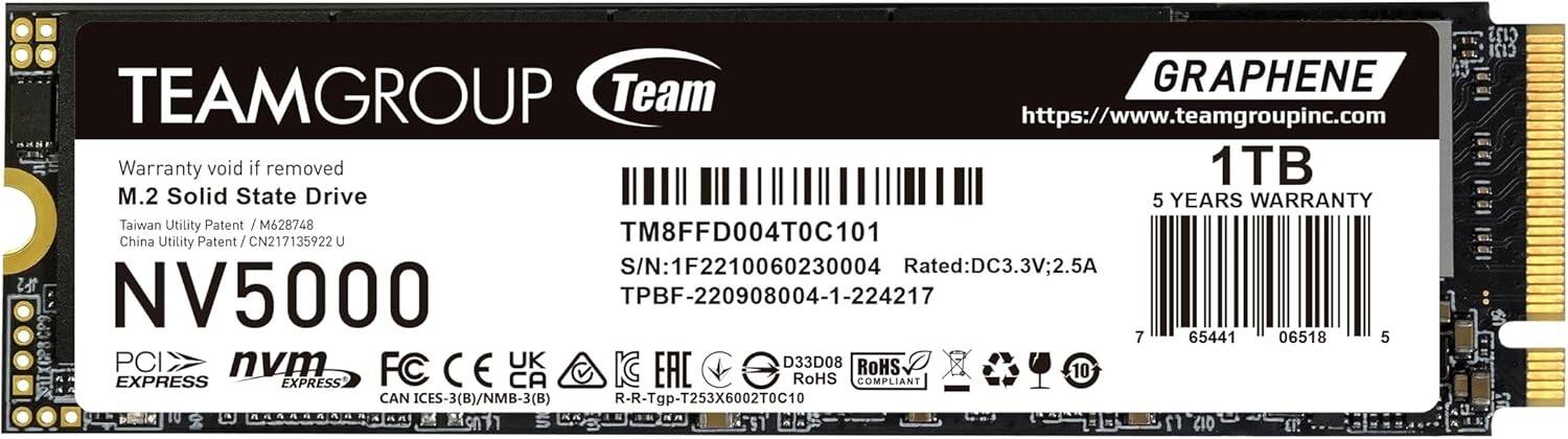 TEAMGROUP  
Team  
GRAPHENE  
https://www.teamgroupinc.com  

Warranty void if removed  
M.2 Solid State Drive  
Taiwan Utility Patent / M628748  
China Utility Patent / CN217135922 U  

NV5000  
1TB  
5 YEARS WARRANTY  

TM8FFD004T0C101  
S/N: 1F2210060230004  
TPBF-220908004-1-224217  
Rated: DC3.3V; 2.5A  

PCI EXPRESS  
nvm EXPRESS  

FC CE UK EAC RoHS COMPLIANT  
CAN ICES-3(B)/NMB-3(B)  
R-R-Tgp-T253X6002T0C10  

7 65441 06518 5  

D33D08  
ROHS COMPLIANT
