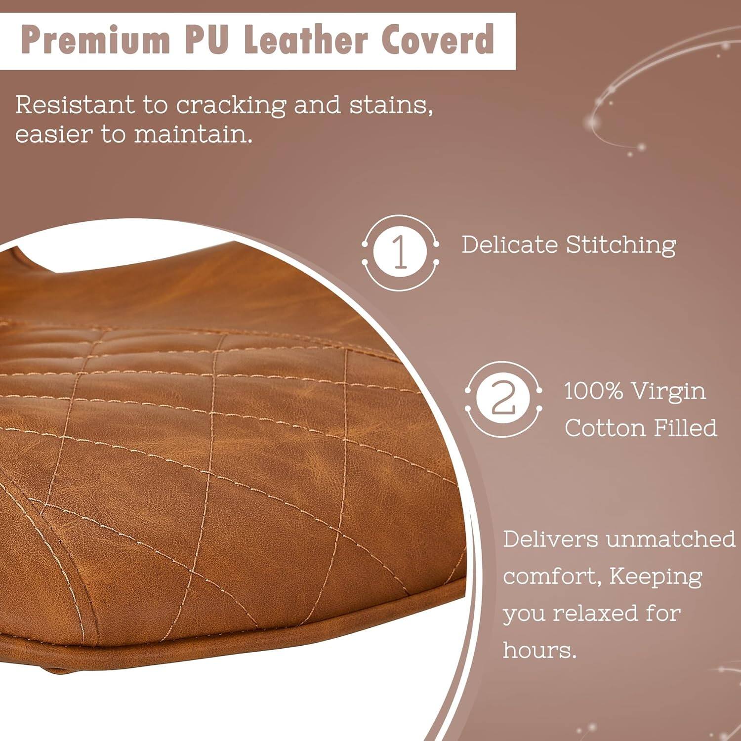 Premium PU Leather Cover

Resistant to cracking and stains, easier to maintain.

1. Delicate Stitching
2. 100% Virgin Cotton Filled

Delivers unmatched comfort, keeping you relaxed for hours.