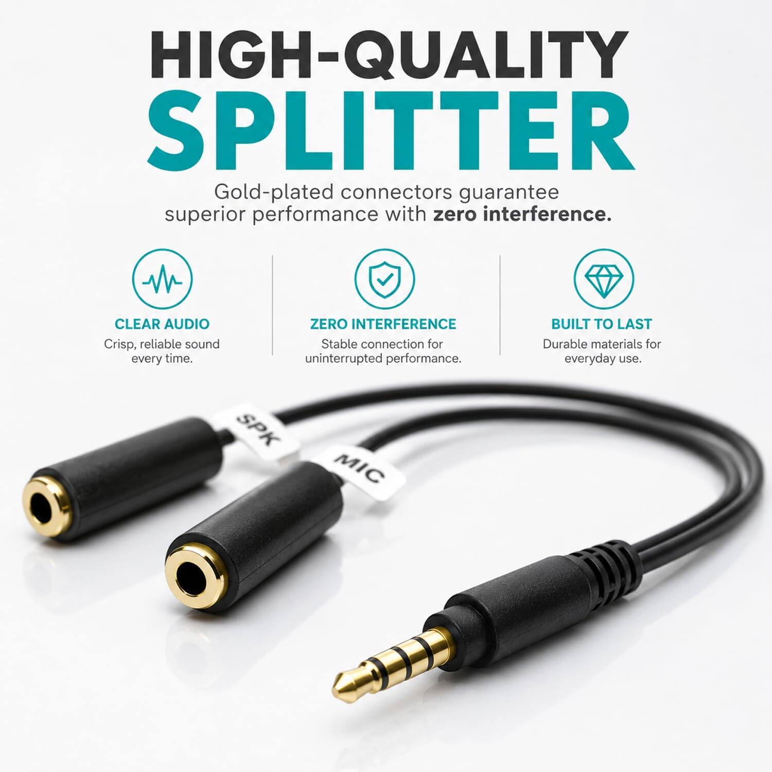 HIGH-QUALITY SPLITTER  
Gold-plated connectors guarantee superior performance with zero interference.  

CLEAR AUDIO  
Crisp, reliable sound every time.  

ZERO INTERFERENCE  
Stable connection for uninterrupted performance.  

BUILT TO LAST  
Durable materials for everyday use.  

SPK  
MIC