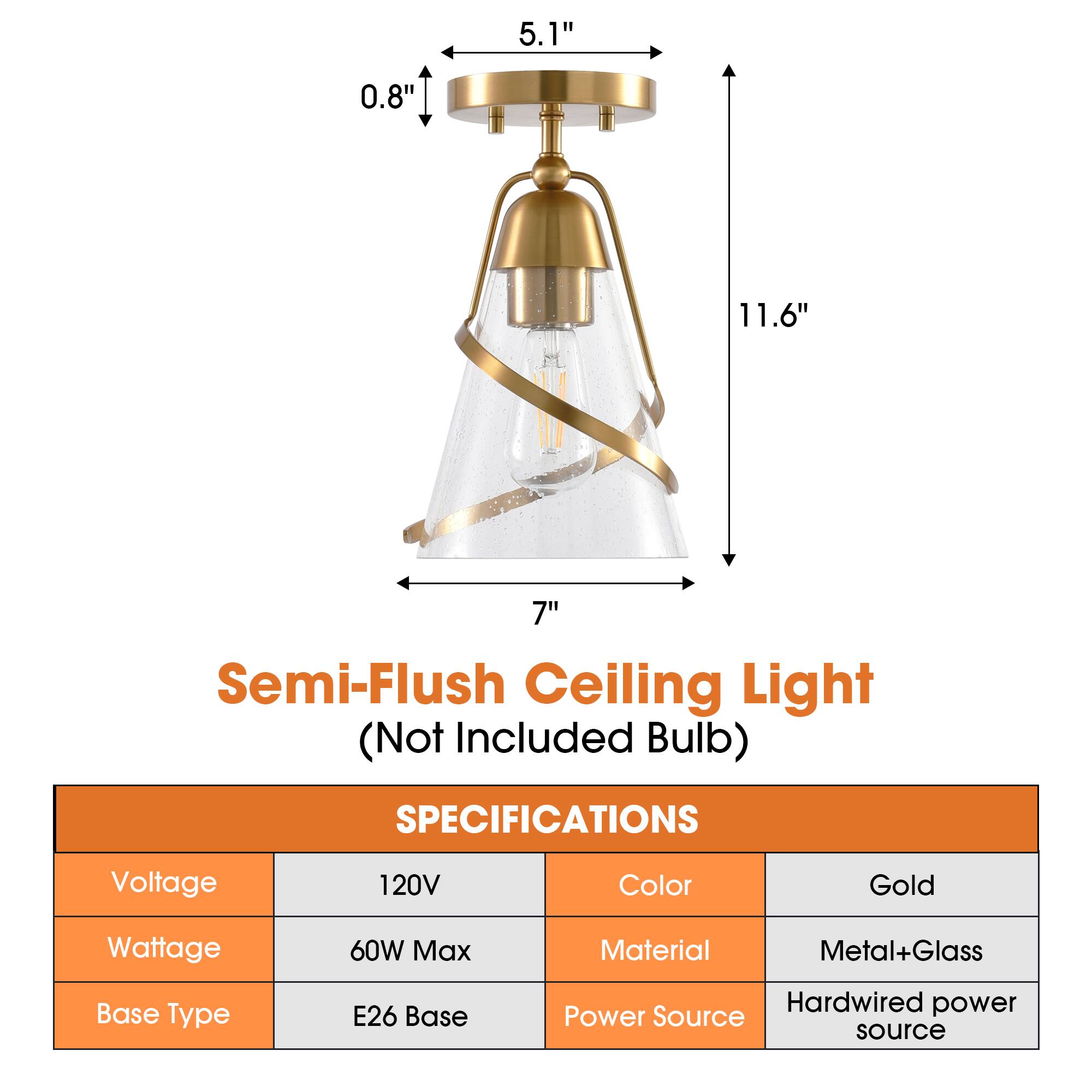 5.1" 0.8" 11.6" 7" Semi-Flush Ceiling Light (Not Included Bulb)  
SPECIFICATIONS  
Voltage: 120V  
Color: Gold  
Wattage: 60W Max  
Material: Metal+Glass  
Base Type: E26 Base  
Power Source: Hardwired power source